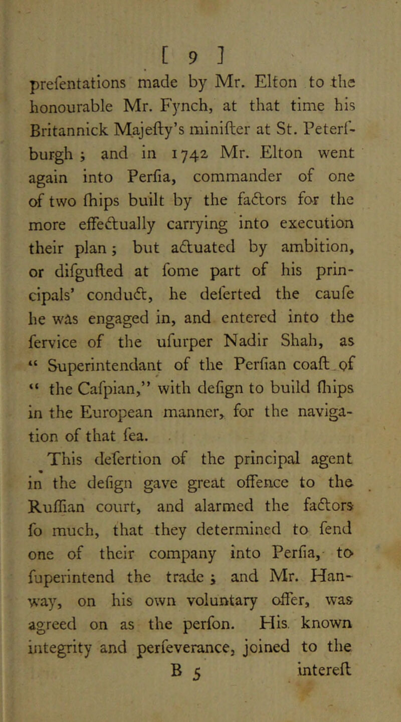 prefentations made by Mr. Elton to the honourable Mr. Fjmch, at that time his Britannick Majefty’s minifter at St. Peterf- burgh ; and in 1742 Mr. Elton went again into Perfia, commander of one of two fhips built by the faftors for the more effedually cariying into execution their plan; but aduated by ambition, or difgufled at fome part of his prin- cipals’ condud, he deferted the caufe he was engaged in, and entered into the fervice of the ufurper Nadir Shah, as “ Superintendant of the Perfian coaft.pf “ the Cafpian,” with defign to build fliips in the European manner, for the naviga- tion of that fea. This defertion of the principal agent in the defign gave great offence to the Ruffian court, and alarmed the fadors fo much, that they determined to fend one of their company into Perfia,- to> fuperintend the trade ; and Mr. Han- way, on his own voluntary offer, was agreed on as the perfon. His. known integrity and perfeverance, joined to the B 5 interefl