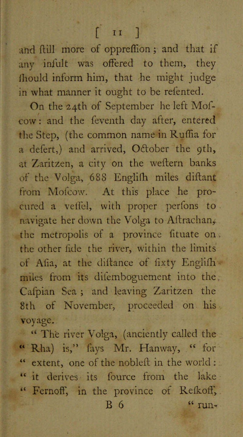 :md flill more of oppreffion; and that if any inililt was offered to them, they Ihould inform him, that he might judge in what manner it ought to be refented. On the 24th of September he left Mof- cow: and the feveiith day after, entered the Step, (the common name in Ruffia for a defert,) and arrived, October the 9th, at Zaritzen, a city on the weftern banks of the Volga, 688 Englifh miles diftant from Mofeow. At this place he pro- cured a veffel, with proper perfons to navigate her down the Volga to Aftrachan, the metropolis of a province fituate on . the other fide the river, within the limits of Afia, at the dillance of fixty Englifh ^ miles from its difemboguement into the, Cafpian Sea ; and leaving Zaritzen the 8th of November, proceeded on his voyage. “ The river Volga, (anciently called the “ Rha) is,” fays Mr. Hanway, “ for “ extent, one of the noblefl in the world : “ it derives its fource from the lake “ Fernoff', in the province of Refkoff, B 6 “ run-