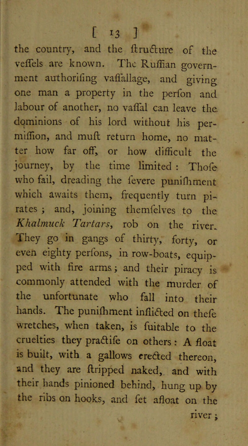 [ ^3 ] the country, and the ftrudiire of the velTels are known. The Ruffian govern- ment authorifing vaflallage, and giving one man a property in the perfon and labour of another, no vaffal can leave the dominions of his lord without his per- m'^ffion, and muft return home, no mat- ter how far off, or how difficult the journey, by the time limited : Thofe who fail, dreading the fevere punifliment which awaits them, frequently turn pi~ rates ; and, joining themfelves to the Khalmuck Tartars^ rob on the river^ They go in gangs of thirty, forty, or even eighty perfons, jn row-boats, equip- ped with fire arms; and their piracy is commonly attended with the murder of the unfortunate who fall into their hands. The punifhment inflided on thefe wretches, when taken, is fuitable to the cruelties they pradife on others: A float is built, with a gallows creded thereon, and they are ftripped naked, and with their hands pinioned behind, hung up by the ribs on hooks, and fet afloat on the river;