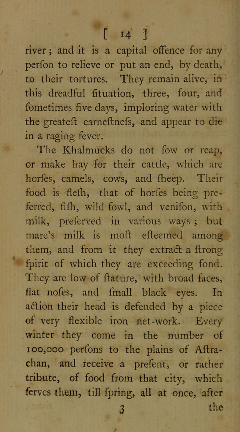 river; and it is a capital offence for any perfon to relieve or put an end, by death, to their tortures. They remain alive, in this dreadful fituation, three, four, and fometimes five days, imploring water with the greateft earneftnefs, and appear to die in a raging fever. The Khalmucks do not fow or reap, or make hay for their cattle, which are horfes, camels, cows, and fheep. Their food is flefh, that of horfes being pre- ferred, fifli, wild fowl, and venifon, with milk, preferved in various ways ; but mare’s milk is moft efteemed among them, and from it they extraft a ftrong fpirit of which they are exceeding fond. They are low of ftature, with broad faces, flat nofes, and fmall black eyes. In adlion their head is defended by a piece of very flexible iron net-work. Every winter they come in the number of 100,000 perfons to the plains of Aflra- chan, and receive a prefent, or rather tribute, of food from that city, which ferves them, till fpring, all at once, after 3 the