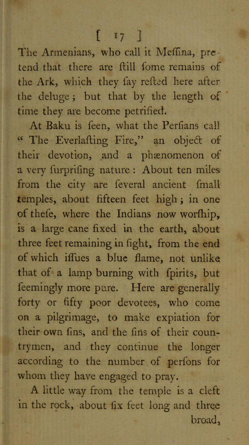 The Armenians, who call it Mellina, pre- tend that there arc ftill feme remains of the Ark, W'hich they fay refted here after the deluge ; but that by the length of * time they are become petrified. At Baku is feen, what the Perfians call “ The Everlafting Fire,” an objed; of their devotion, and a phsenomenon of a very furprifing nature : About ten miles from the city are feveral ancient final! temples, about fifteen feet high j in one of thefe, where the Indians now worfhip, is a large cane fixed in the earth, about three feet remaining in fight, from the end of which iflues a blue flame, not unlike that oF a lamp burning with fpirits, but feemingly more pure. Here are generally forty or fifty poor devotees, who come on a pilgrimage, to make expiation for their own fins, and the fins of their coun- trymen, and they continue the longer according to the number of perfons for whom they have engaged to pray. A little way from the temple is a cleft in the rock, about fix feet long and three broad.