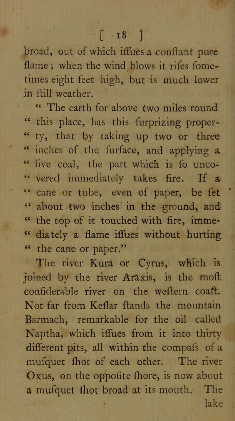 [ -18 ] broad, out of which ilFues a conftant pure flame j when the wind blows it rifes fome- times eight feet high, but is much lower in ftill weather. “ The earth for above two miles round “ this place, has this furprizing proper- “ ty, that by taking up two or three “ inches of the furface, and applying a “ live coal, the part which is fo unco- \ “ vered immediately takes fire. If a “ cane or tube, even of paper, be fet “ about two inches in the ground, and “ the top of it touched with fire, imme- “ diately a flame iflTues without hurting “ the cane or paper.” The river Kura or Cyrus, which is joined by the river Araxis, is the moll confiderable river on the weftern coaft. Not far from Keflar Hands the mountain Barmach, remarkable for the oil called Naptha, which iflTues from it into thirty different pits, all within the compafs of a mufquet fliot of each other. The river Oxus, on the oppofite fliore, is now about a mufquet Ihot broad at its mouth. The lake