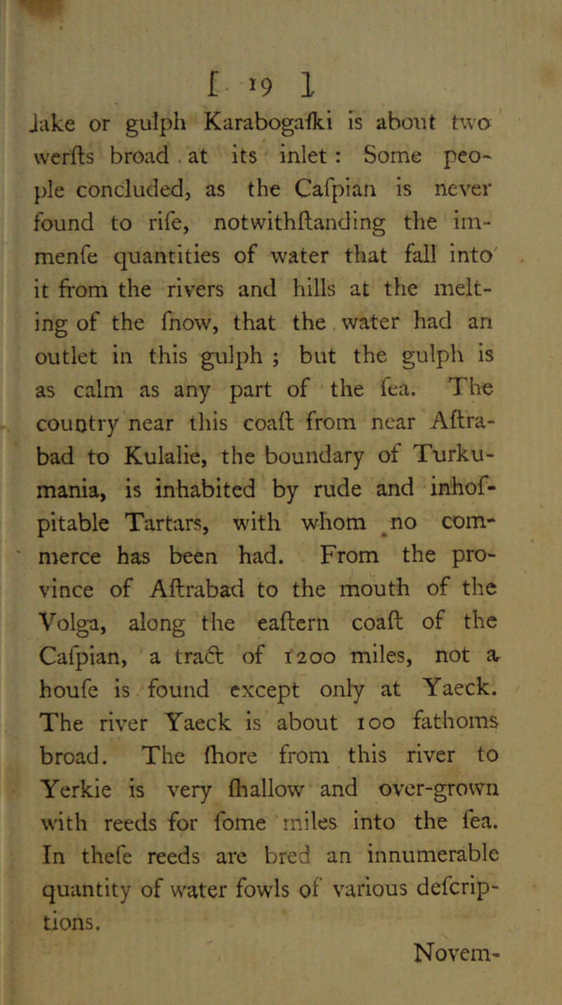 I >9 1 Juke or gulph Karabogaiki is about two ' werfts broad . at its inlet: Some peo~ pie concluded, as the Cafpian is never found to rife, notwithflandlng tlie ini- menfe quantities of water that fall into' it from the rivers and hills at the melt- ing of the fnow, that the water had an outlet in this gulph ; but the gulph is as calm as any part of the lea. Tho country near this coaft from near Aftra- bad to Kulalie, the boundary of Turku- mania, is inhabited by rude and inhof- pitable Tartars, with whom ^no com- ' merce has been had. From the pro- vince of Aftrabad to the mouth of the Volga, along the eaftern coaft of the Cafpian, a traift of 1200 miles, not Ur houfe is found except only at Yaeck. The river Yaeck is about 100 fathoms broad. The (hore from this river to Yerkie is very fhallow and over-grown with reeds for fome miles into the fea. In thefe reeds are bred an innumerable quantity of water fowls of various defcrip- tions. Novem-