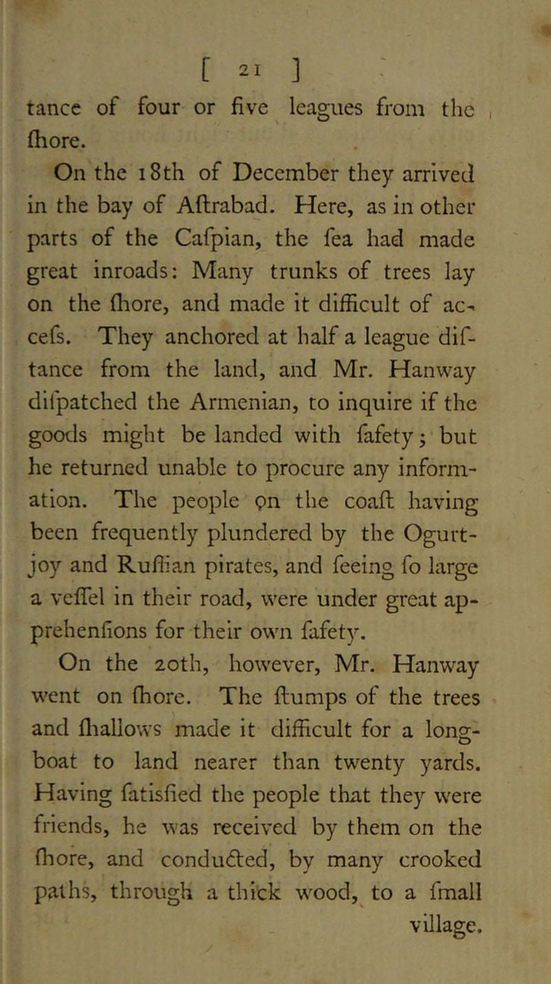 I tancc of four or five leagues from the (hore. On the i8th of December they arrived In the bay of Aftrabad. Here, as in other parts of the Cafpian, the fea had made great inroads: Many trunks of trees lay on the fliore, and made it difficult of ac>. cefs. They anchored at half a league dif- tance from the land, and Mr. Hanway difpatched the Armenian, to inquire if the goods might be landed with fafety j but he returned unable to procure any inform- ation. The people pn the coafl having been frequently plundered by the Ogurt- joy and Ruffian pirates, and feeing fo large a veflTel in their road, were under great ap- prehenfions for their own fafety. On the 20th, however, Mr. Hanway went on (hore. The ftumps of the trees and fliallows made it difficult for a long- boat to land nearer than twenty yards. Having fatisfied the people that they were friends, he was received by them on the fliore, and conducted, by many crooked paths, through a thick wood,^ to a fmall village.