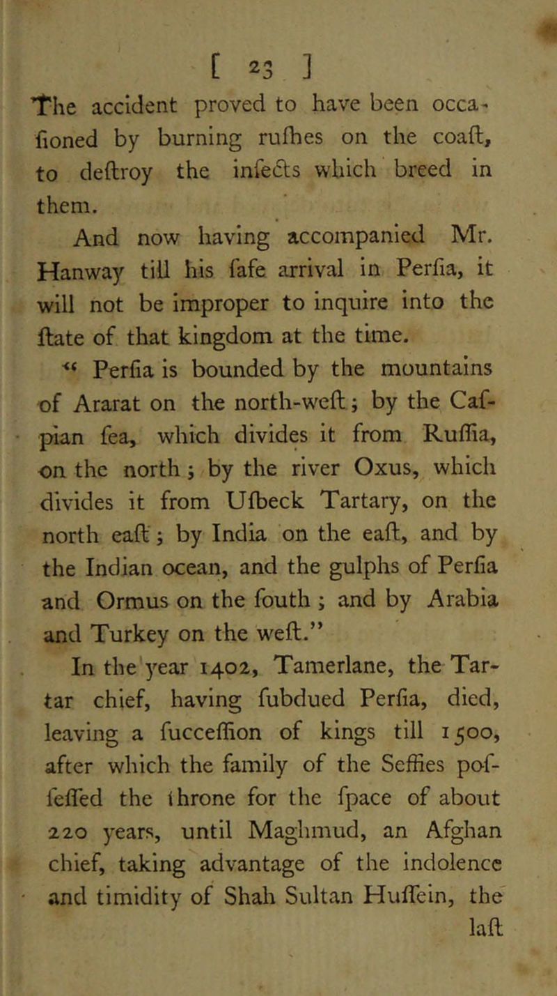 The accident proved to have been occa- honed by burning rufhes on the coaft, to deftroy the infeds which breed in them. And now having accompanied Mr. Hanway till his fafe arrival in Perlia, it will not be improper to inquire into the ftate of that kingdom at the time. Perfia is bounded by the mountains of Ararat on the north-w^eft; by the Caf- pian fea, which divides it from Ruflia, on the north; by the river Oxus, which divides it from Ufbeck Tartary, on the north call'; by India on the eaft, and by the Indian ocean, and the gulphs of Perfia and Ormus on the fouth ; and by Arabia and Turkey on the weft.” In the'year 1402, Tamerlane, the Tar- tar chief, having fubdued Perfia, died, leaving a fucceftion of kings till 1500, after which the family of the Seffies pof- fefled the throne for the fpace of about 220 years, until Maghmud, an Afghan chief, taking advantage of the indolence and timidity of Shah Sultan Huflein, the' laft