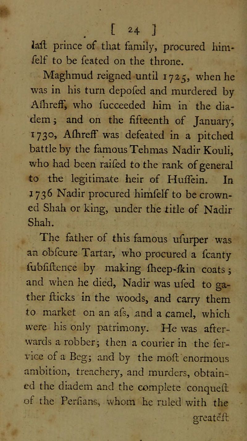 lail prince of that family, procured him- felf to be feated on the throne. Maghmud reigned until 1725, when he was in his turn depofed and murdered by Aflirelf, who fucceeded him in the dia- 'dem; and on the fifteenth of Januar}', 1730, AflirefF was defeated in a pitched battle by the famous Tehmas Nadir Kouli, who had been railed to the rank of general to the legitimate heir of Huflein. In j 736 Nadir procured himfelf to be crown- ed Shah or king, under the title of Nadir Shah. The father of this famous ufurper was an obfcure Tartar, who procured a fcanty fubfiftence by making Iheep-fkin coats; and when he died, Nadir was ufed to ga- ther fticks in the woods, and carry them to market on an afs, and a camel, which were his only patrimony. He was after- wards a robber; then a courier in the fer- vice of a Beg; and by the moft enormous ambition, treachery, and murders, obtain- ed the diadem and the complete conqueft of the Perfians, whom he ruled with the - greatefh