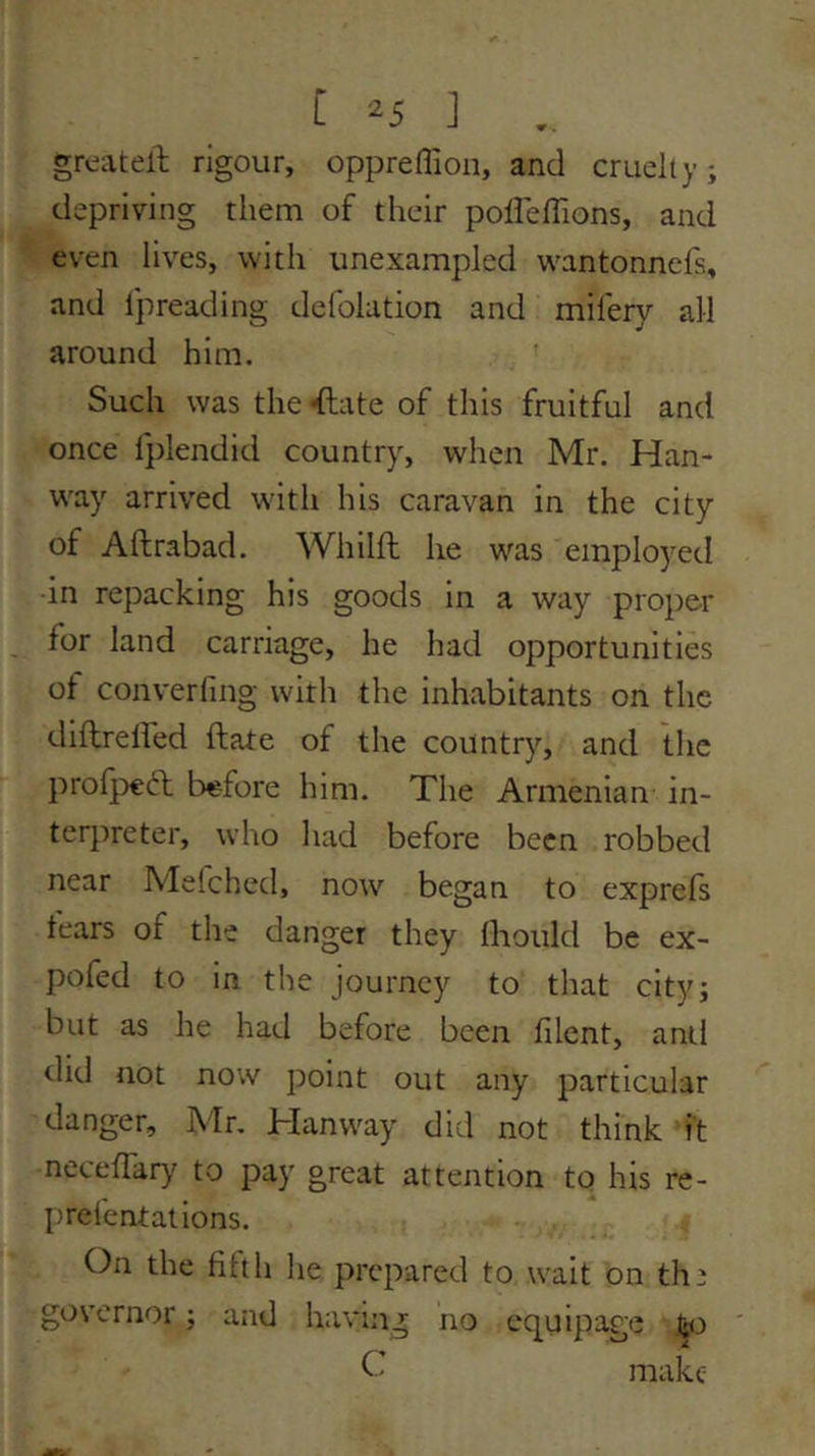 greatell rigour, oppreflioii, and cruelty; depriving them of their poffelTions, and even lives, with unexampled wantonnefs, and Ipreading defolation and milery all around him. Such was the^ate of this fruitful and once fplendid country, when Mr. Han- w'ay arrived with his caravan in the city of Aftrabad. Whilft he was employed •in repacking his goods in a way proper for land carriage, he had opportunities of converfing with the inhabitants on the diftrelfed ftate of the country, and tlic profpeft before him. The Armenian in- terpreter, who had before been robbed near Mefched, now began to exprefs fears of the danger they lliould be ex- pofed to in the journey to that city; but as he had before been filent, anti did not now point out any particular danger, Mr, Hanway did not think it neceffary to pay great attention to his re- prefentalions. On the fifth he prepared to wait on th^ governor; and having no equipage O make
