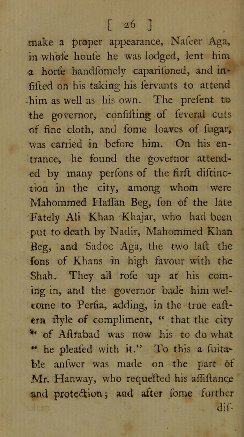 make a proper appearance, Naleer Aga, in whofe houfe he was lodged, lent him ■a horfe handfomely capariloned, and in* fifted on his taking his fervants to attend -him as well as his own. The prefent to the governor, confifting of feveral cuts of fine cloth, and fome loaves of fugar, was carried in before him. On his en- trance, he found the governor attend- ed by many perfons of the firft diftinc- tion in the city, among whom were Mahommed Haflan Beg, fon of the late Fately Ali Khan Khajar, who had been put to death by Nadir, Mahomnied Khan Beg, and Sadoc Aga, the two laft the fons of Khans in high favour with the Shah. They all rofe up at his com- ing in, and the governor bade him wel- come to Perfia, adding, in the true eaft- ern ftyle of compliment, “ that the city of Aftfabad w'as now his to do w'hat ** he pleafed with it.” To this a fuita'- ble anfwer was made on the part 6f Mr. Hanw'ay, who requefted his afiiftance and proteTioni and after forae further dif*