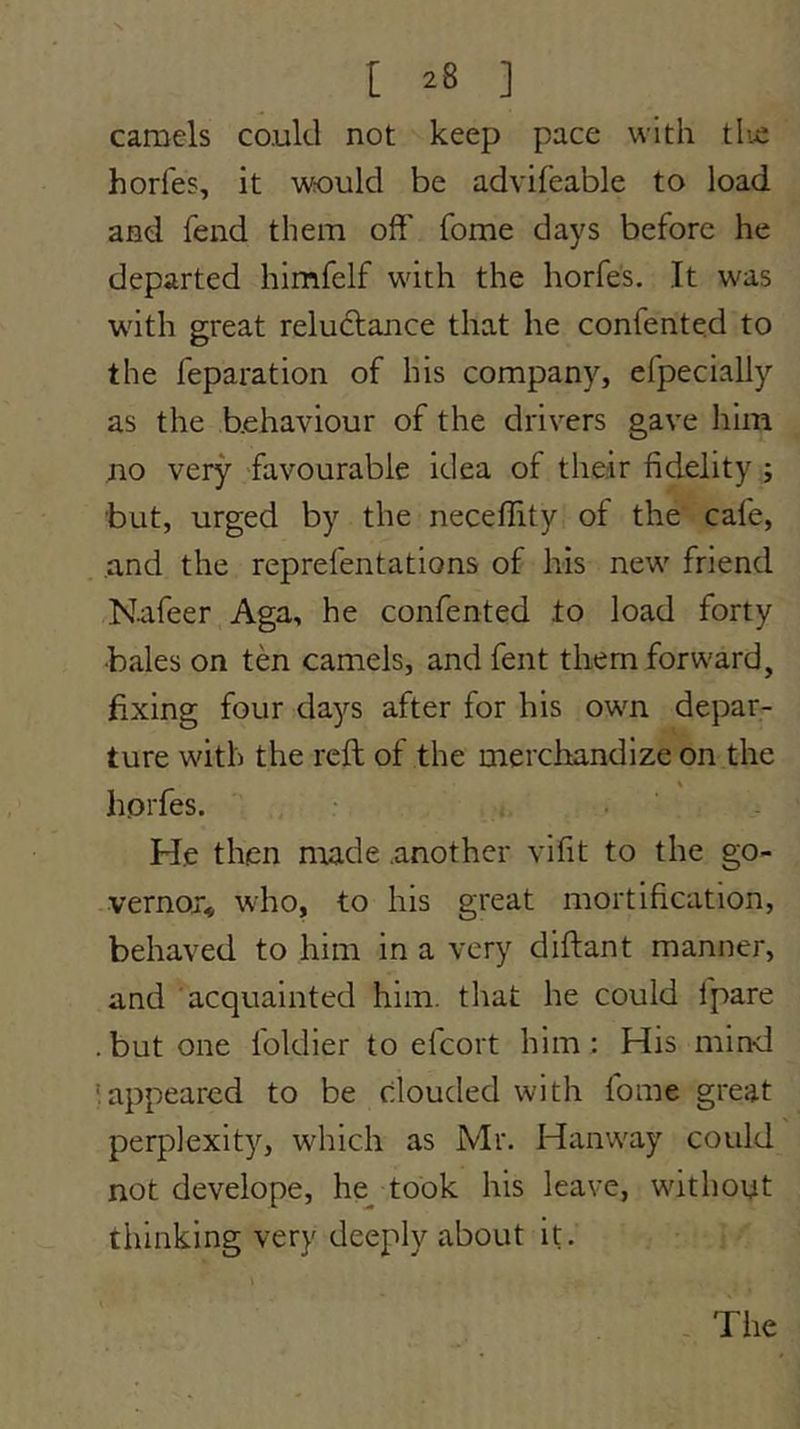 camels could not keep pace with tlic horfes, it would be advifeable to load and fend them off fome days before he departed himfelf with the horfes. It was with great reludlance that he confented to the feparation of his company, efpecially as the behaviour of the drivers gave him no very favourable idea of their fidelity ; but, urged by the neceflity of the cafe, and the reprefentations of his new friend Nafeer Aga, he confented lo load forty •bales on ten camels, and fent them forward, fixing four da^^s after for his own depar- ture with the reft of the merchandize on the horfes. : . ‘ He then made another vifit to the go- vernor, who, to his great mortification, behaved to him in a very diftant manner, and acquainted him. that he could fpare .but one foldier to elcort him; His mind 'appeared to be clouded with fome great perplexity, which as Mr. Hanway could not develope, he^ took his leave, without thinking very deeply about it. - The