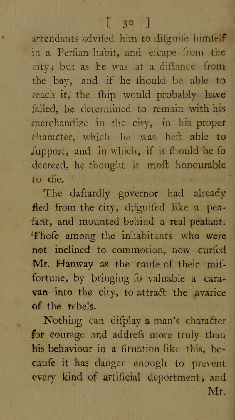 .■itfcndants advifed him to difguire hlml'elf in a Perfian liabit, and efcape from the cityi but as he was at a diftance from the bay, and if he ihould be able to reach it, the (hip would probably have failed, he determined to remain with his merchandize in the city, in his proper character, which he was bell able to i'upport, and in w'hich, if it Ihould be fo decreed, he thought it molt honourable 10 die. ' The daflardly governor had already fled from the city, difguifed like a pea- fant, and mounted behind a real peafant. Thofe among the inhabitants who were not inclined to commotion, now curfed Mr. Hanway as the caufe of their mif- fortune, by bringing fo valuable a cara- van into the city, to attract the avarice of the rebels. Nothii^ can difplay a man’s charaTer for courage and addrefs more truly than his behaviour in a fituation like this, be- caufe it has danger enough to prevent every kind of artificial deportment j and Mr,