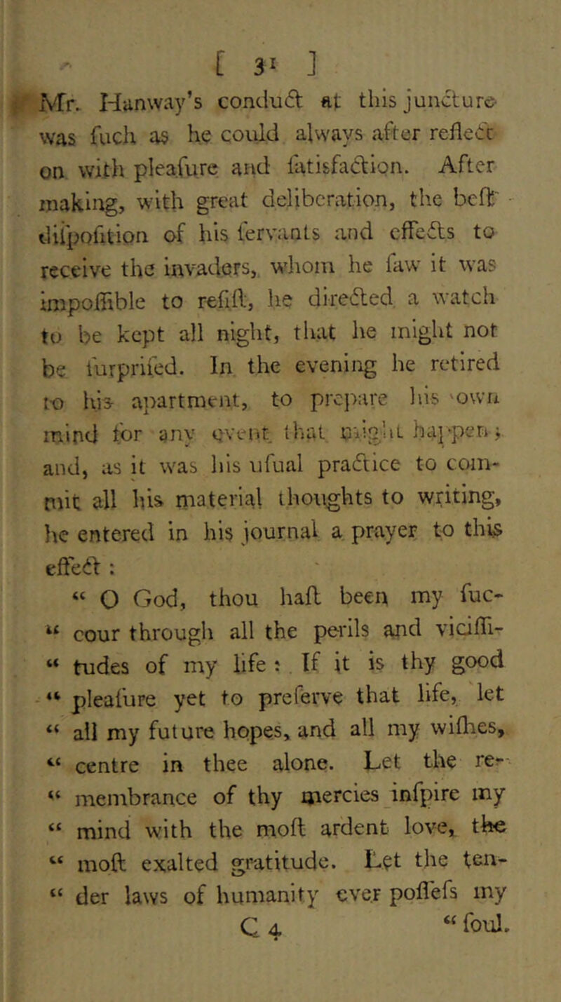 [ 3^ ] Mr. Hunway’s condud ftt thisjundure- was fuch as he coiild always after reded on witli pleafurc and llitisfadion. After making, with great deliberation, the beft diipofition of his lervants and effeds to receive the invaders, whom he favv it was impoffible to refill, he direded a watch to be kept all night, that he might not be furpriled. In the evening he retired to his apartment, to prc]>are his own mind for any cvciit that nngliL happeri; and, as it was his ufual pradice to com- mit all his material thoughts to writing, lie entered in his journal a prayer to thi§> efted : “ O God, thou had been my fuc- cour througli all the perils and vicidi- “ tudes of my life : If it is thy good “ pleafure yet to preferve that life, let “ all my future hopes, and all my wiflies, “ centre in thee alone. Let the re?- “ membrance of thy mercies infpire my “ mind with the mod ardent love, the “ mod exalted gratitude. Let the ten- “ der laws of humanity ever podefs my