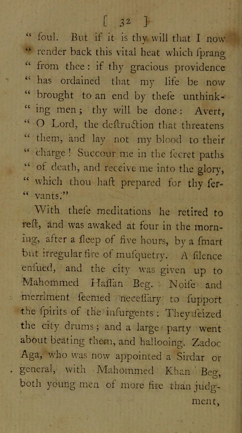 “ foul. But if it is thy. will that I now “ render back this vital heat which fprang from thee : if thy gracious providence “ has ordained that my life be now “ brought to an end by thefe unthink- “ ing men ; thy will be done ; Avert, “ O Lord, the deflruiflion that threatens “ them, and lay not my blood to their “ charge I Succour me in the fecret paths “ of death, and receive me into the glory, “ which thou liaft prepared for thy fer- “ vants.” With thefe meditations he retired to reft, and was awaked at four in the morn- ing, alter a fleep of five hours, by a fmart but irregular fire of mufquetry. A filence enfued, and the city was given up to Mahommed Haflan Beg. Noife and merriment feemed neceliary to fupport the fpirits of the infurgents; Theydeized the city drums; and a large party went about beating them, and hallooing. Zadoc Aga, who was now a])pointed a Sirdar or general, with Mahommed Khan ' Bec^ both young men of more fire than judg- ment,