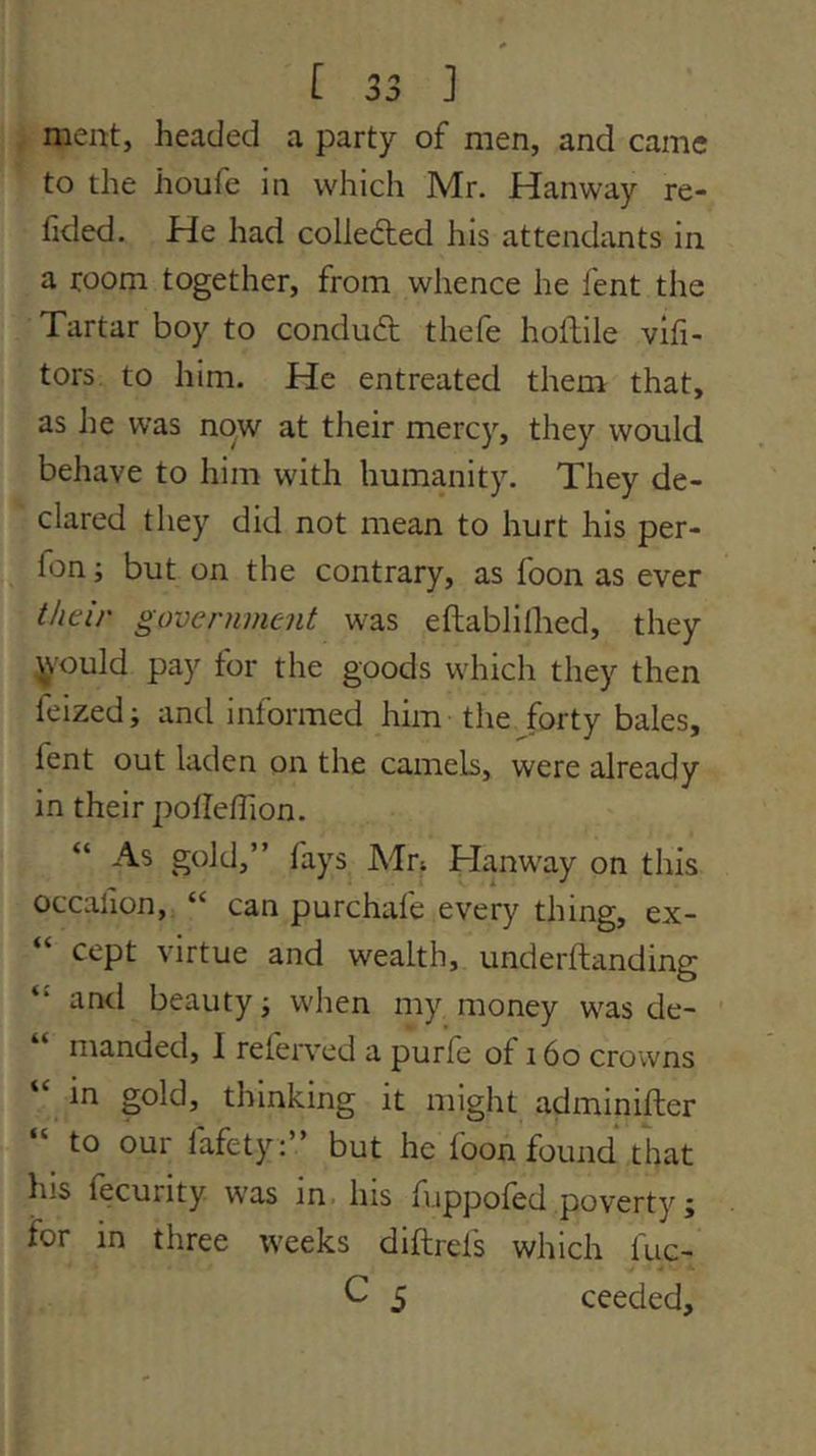 meat, headed a party of men, and came to the houfe in which Mr. Hanway re- fided. He had colleded his attendants in a room together, from whence he fent the Tartar boy to conduft thefe hoftile vifi- tors to him. He entreated them that, as Jie was now at their mercy, they would behave to him with humanity. They de- clared they did not mean to hurt his per- fon; but on the contrary, as foon as ever their government was eftablilhed, they ivould pay for the goods which they then feized; and informed him the forty bales, fent out laden on the cameb, were already in their potlefTion. “ As gold,” fays Adn Hanway on this occafion, “ can purchafe every thing, ex- cept virtue and wealth, underftanding and beauty j when my money was de- manded, 1 relerved a purfe of 16o crowns in gold, thinking it might adminifter “ to our fafety:” but he foon found that his fecurity was in his fuppofed poverty; for in three weeks diftrefs which fuc- C 5 ceeded.