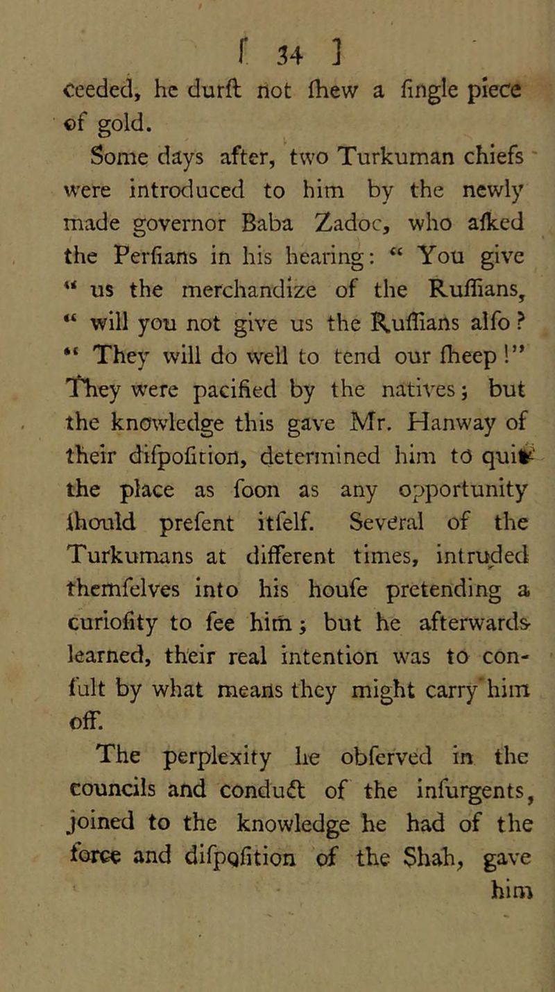 ceeded, he durft riot (hew a fingle piece ©f gold. Some days after, two Turkuman chiefs ' were introduced to him by the newly made governor Baba Zadoc, who alked the Perfians in his hearing: “ You give “ us the merchandize of the Ruffians, “ will you not give us the Ruffians alfo ? They will do well to tend our fheep!” They were pacified by the natives; but the knowledge this gave Mr. Hanway of their difpofition, determined him to quit=-' the place as foon as any opportunity ihould prefent itfelf. Several of the Turkumans at different times, intruded thcmfelves into his houfe pretending a curiofity to fee hirri; but he afterwards- learned, their real intention was to con- fult by what mearis they might carry'him off. The perplexity he obferved in the councils and conduct of the infurgents, joined to the knowledge he had of the torce and difpQfition of the Shah, gave ’ him