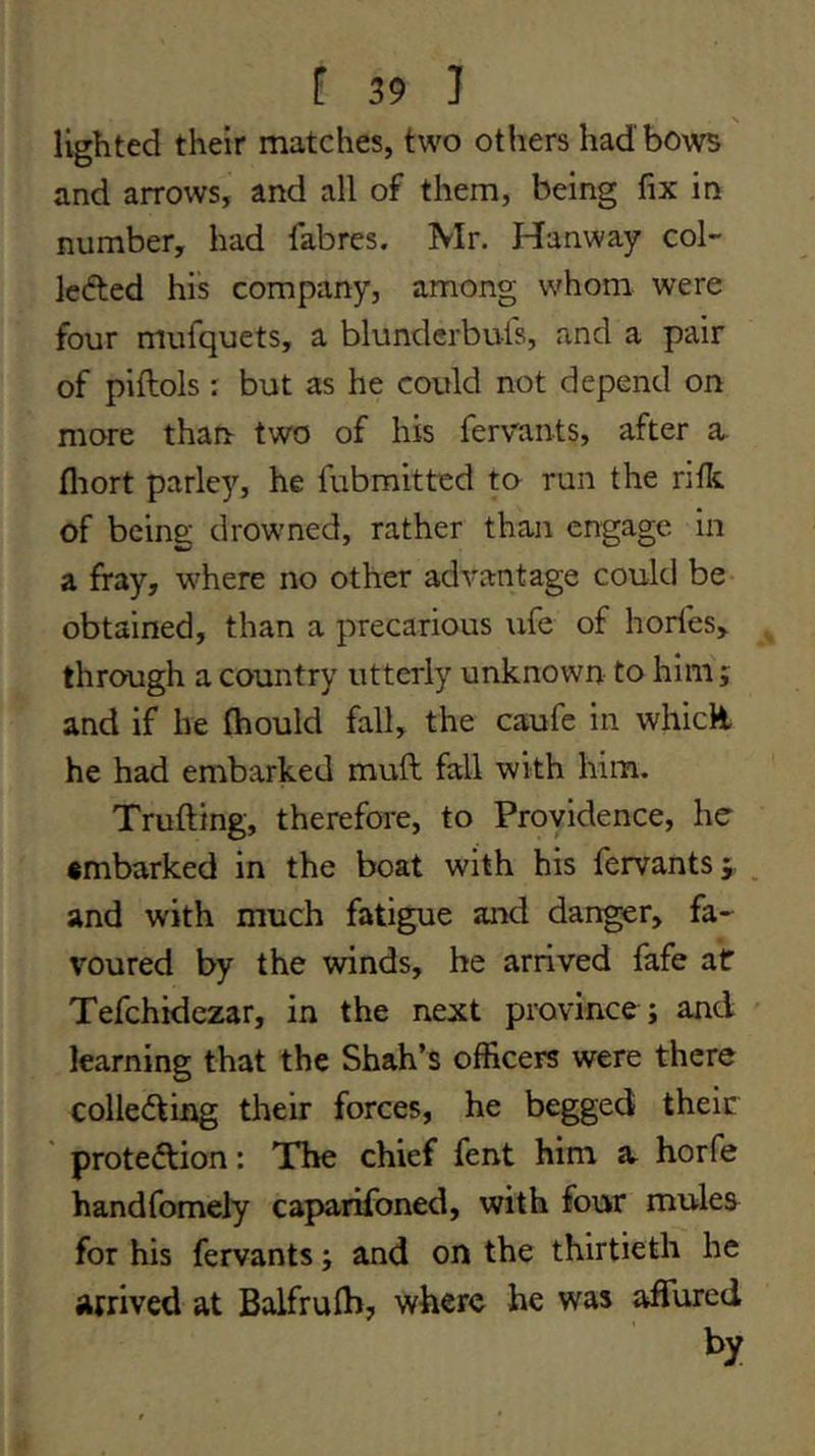 lighted their matches, two others had bows and arrows, and all of them, being fix in number, had fabres. Mr. Hanway col- le(5ted his company, among whom were four mufquets, a blunderbuis, and a pair of piftols : but as he could not depend on more than two of his fervants, after a. fliort parley, he fubmitted to run the rifit of being drowned, rather than engage in a fray, where no other advantage could be obtained, than a precarious ufe of hories, through a country utterly unknown to him j and if he fhould fall, the caufc in whicH he had embarked muft fall with him. Trufting, therefore, to Providence, he •mbarked in the boat with his fervants j _ and with much fatigue and danger, fa- voured by the winds, he arrived fafe af Tefchidezar, in the next province ; and learning that the Shah’s officers were there colledfing their forces, he begged their prote<fl:ion: The chief fent him a horfe handfomely caparifoned, with four mules for his fervants; and on the thirtieth he arrived at Balfrulb, where he was affured