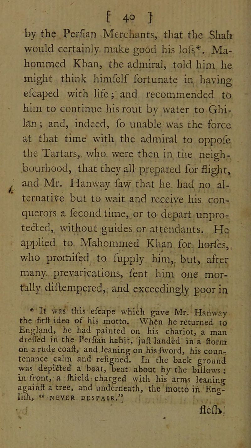 by the Perfian Merchants, that the Shah would certainly make good his lofs*. Ma- hommed Khan, the admiral, told him he might think himfelf fortunate in having efcaped with life; and recommended to him to continue his rout by water to Ghi- lan ; and, indeed, fo unable was the force at that time with the admiral to oppofe the Tartars,, who. were then in the neieh- O .bourhood, that they all prepared for flight, and Mr. Hanway faw that he. had no al- ternative but to wait and receive his con- querors a fecond.time, or to depart unpror tefled, without guides or. attendants. He apj)iied to Mahommed Khan for. horfes,, who promifed to fupply him,_ but, after many, prevarications, fent him one mor- tally diftempered,, and exceedingly poor in * It was this efcape which gave Mr. Hanway the firft idea of his motto. When he returned to England, he had painted on his chariot, a man drelTed in the Perfiah habit, juft landed^ in a ftorm on a rude coaft, and leaning on his fword, his coun- tenance calm and refigned. In the back ground was depifted a boat, beat about by the billows: in front, a Ihield • charged with his arms leaning againft a tree, and underneath, the motto in Eng- lilh, “ MEYER despair.’’ flelh.