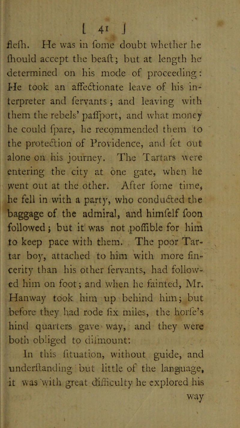 flefl'i. He was in fome doubt whether he fliould accept the beaft; but at length he determined on his mode of proceeding; hie took an affedtionate leave of his in- terpreter and fervants; and leaving with them the rebels’ palfport, and what money he could fpare, he recommended them to the protection of Providence, and fct out alone on his journey. The Tartars were entering the city at one gate, when he went out at the other. After fome time, he fell in with a party, who condudted the baggage of the admiral, and himfclf foon followed} but it was not poffiblc for him to keep pace w'ith them. The poor Tar- tar bo)', attached to him with more fm- cerity than his other fervants, had follow- ed him on foot; and when he fainted, Mr, Hanway took him up behind him; but before they had rode fix miles, the horfe’s hind quarters gave way, and they were both obliged to diimount; In this fituation, without guide, and underhanding but little of the language, it was with great difficulty he explored his W'uy