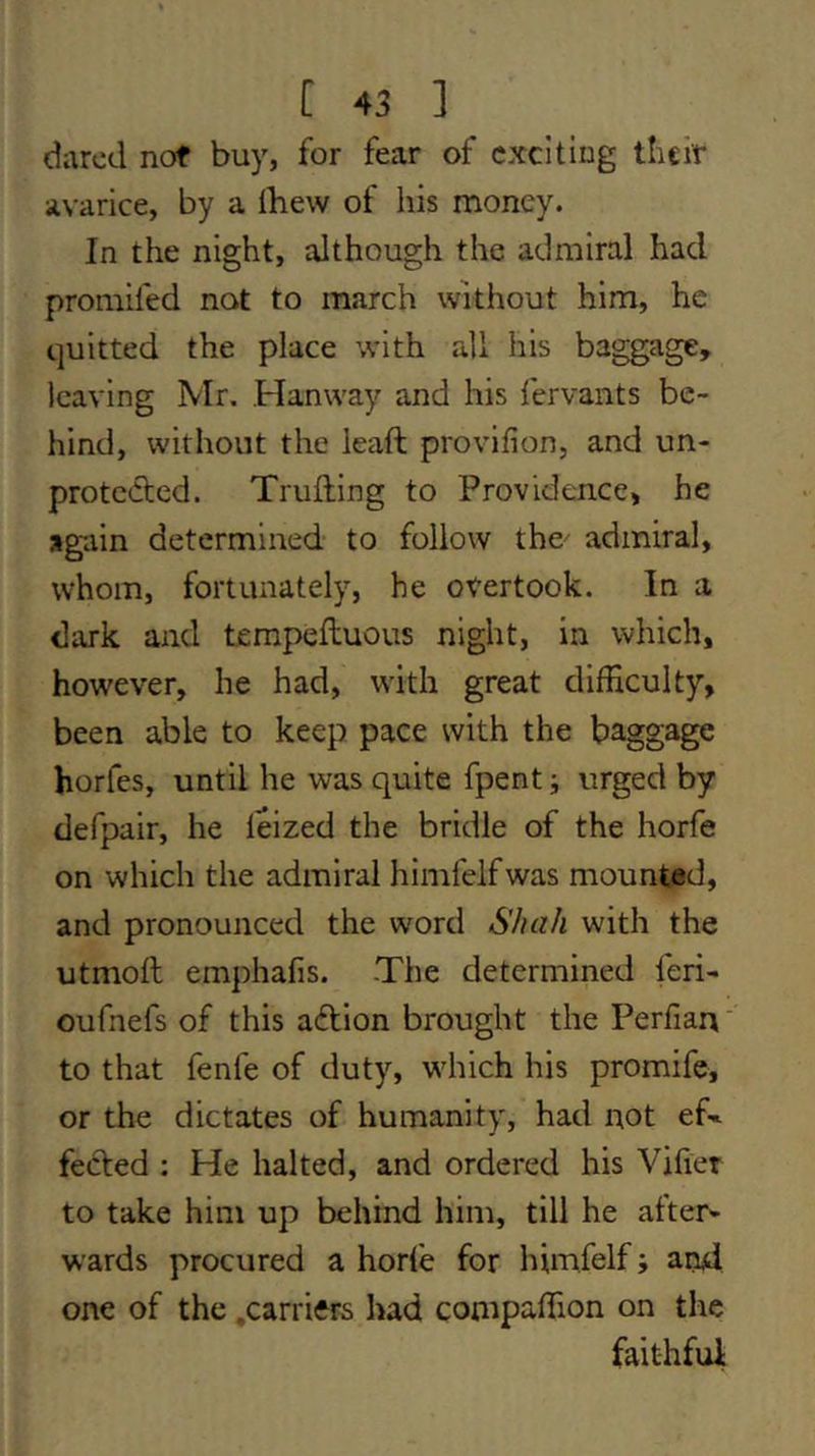 dared not buy, for fear of exciting their avarice, by a ibew of his money. In the night, although the admiral had promifed not to march without him, he quitted the place with all his baggage, leaving Mr. Hanway and his fervaiits be- hind, without the leaft provifion, and un- protected. Truiling to Providence, he again determined to follow the- admiral, whom, fortunately, he overtook. In a dark and tempeftuous night, in which, however, he had, with great clifEculty, been able to keep pace with the baggage horfes, until he was quite fpent; urged by defpair, he leized the bridle of the horfe on which the admiral himfelfwas mounted, and pronounced the word Shah with the utmoft emphafis. -The determined feri- oufnefs of this aTion brought the Perfiarv' to that fenfe of duty, which his promife, or the dictates of humanity, had not ef» fecled : He halted, and ordered his Vifier to take him up behind him, till he after* wards procured a horte for himfelf; and one of the .carriers had compaffion on the faithful