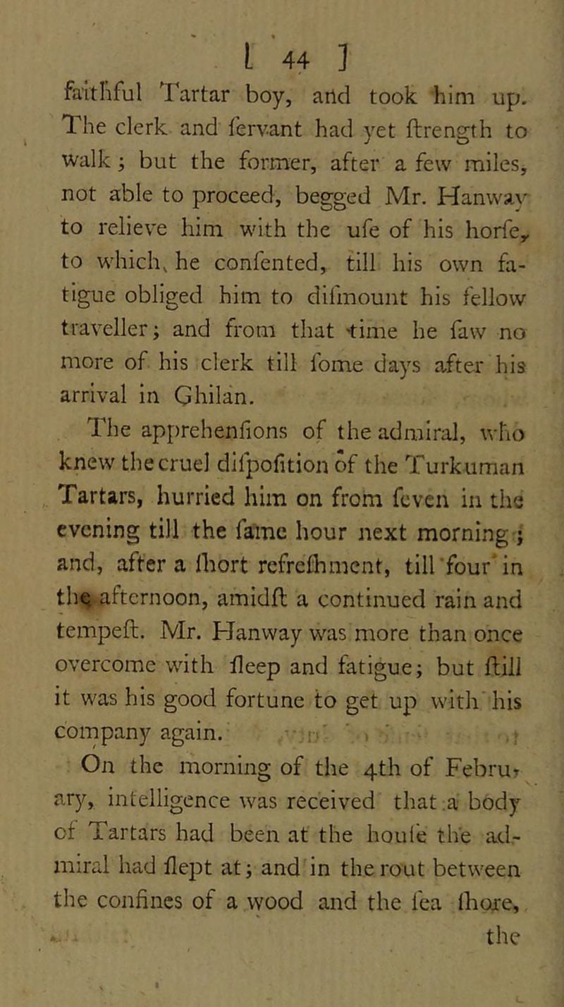 faitliful Tartar boy, and took him up. The clerk and fervant had yet ftrength to walk; but the former, after a few miles, not able to proceed, begged Mr. Hanway^ to relieve him with the ufe of his horfe^ to which^ he confented, till his own fa- tigue obliged him to difmount his fellow traveller; and from that 'time he faw no more of his clerk till fome days after his arrival in Ghilan. The apprehenfions of the admiral, who knew the cruel difpofition of the Turkuman Tartars, hurried him on from fcven in the evening till the fame hour next morning j and, after a Ihort refrelhmcnt, till’fourTn the afternoon, amidft a continued rain and tempeft. Mr. Hanvvay was more than once overcome with ileep and fatigue; but ftill it was his good fortune to get up with'his company again. n' ' > ' • ,* On the morning of the 4th of Februt ary, intelligence was received that .a body of Tartars had been at the houi'e the ad,- miral had flei^t at; and in the rout between the confines of a wood and the fea Ihoie, the