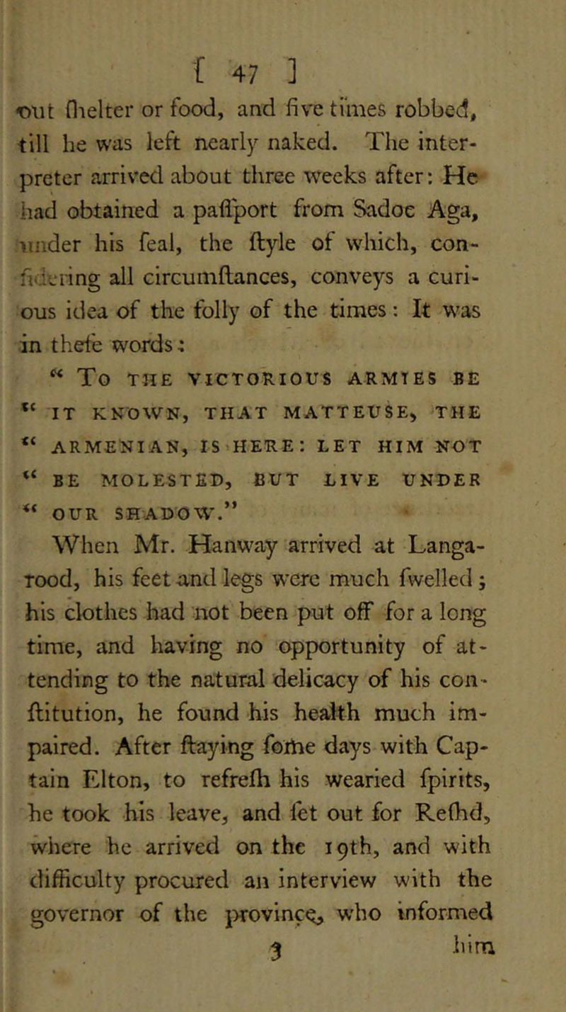 •out flielter or food, and five times robbed, till he was left nearly naked. The inter- preter arrived about three weeks after: He had obtained a paflport from Sadoe Aga, under his feal, the ftyle of which, con- fideiing all circuniftances, conveys a curi- ous idea of the folly of the times: It w^as in theie words: ^ To THE VICTORIOUS ARMIES BE “ IT KNOWN, THAT MATTEUSE, THE “ ARMENIAN, IS^HERE: LET HIM NOT BE MOLESTED, BUT LIVE UNDER OUR SHADOW.” When Mr. Hanway arrived at Langa- Tood, his feet and legs were much fwelled; his clothes had not been put off for a long time, and having no opportunity of at- tending to the natural delicacy of his con- jftitution, he found his health much im- paired. After flaying foihe days with Cap- tain Elton, to refrefh his wearied fpirits, he took his leave, and let out for Refhd, where he arrived on the 19th, and with difficulty procured an interview with the governor of the jxovinc^, who informed 3 him