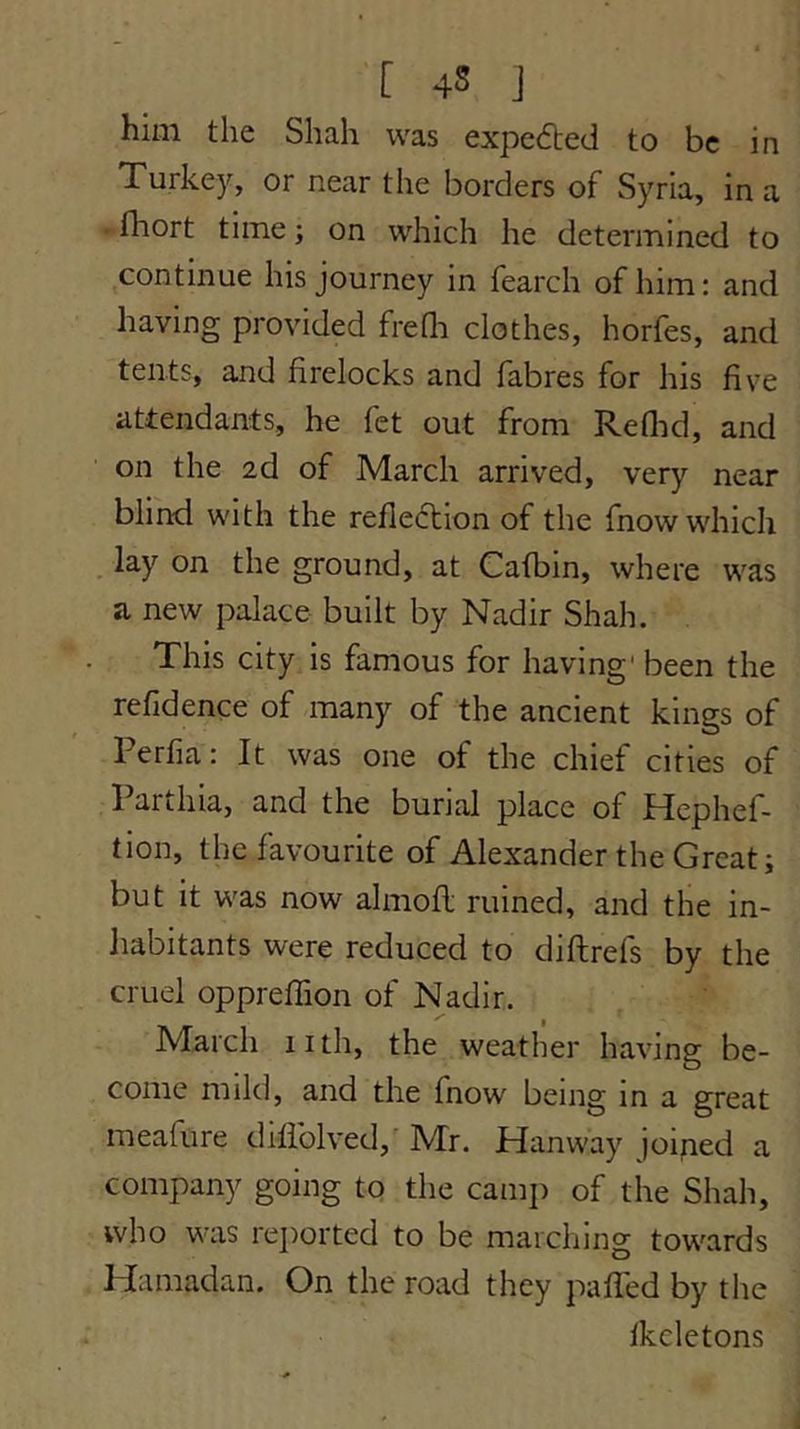 [ 4S j him the Shah was expeded to be in Turkey, or near the borders of Syria, in a • fhort time; on which he determined to continue his journey in fearch of him: and having provided freQi clothes, horfes, and tents, and firelocks and fabres for his five attendants, he fet out from Redid, and on the 2d of March arrived, very near blind with the refledion of the fnow which . lay on the ground, at Cafbin, where was a new palace built by Nadir Shah. This city is famous for having' been the refldence of many of the ancient kings of Perfia: It was one of the chief cities of Parthia, and the burial place of Hcphef- tion, the favourite of Alexander the Great; but it was now almofl ruined, and the in- Jiabitants were reduced to diftrefs by the cruel opprefTion of Nadir. March iith, the weather having be- come mild, and the fnow being in a great meafure difiblved, Mr. Hanway joiped a company going to the cam]i of the Shah, who was rejiorted to be marching towards Hamadan. On the road they puffed by the fkcletons