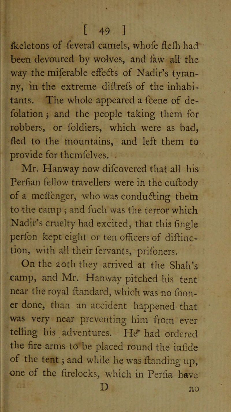 /keletons of feveral camels, whole flefli had been devoured by wolves, and faw all the way the miferable elfefts of Nadir’s tyran- ny, in the extreme diftrefs of the inhabi- tants. The whole appeared a fcene of de- folation ; and the people taking them for robbers, or foldiers, which were as bad, fled to the mountains, and left them to provide for themfelves. . Mr. Hanway now difcovered that all his Perfian fellow travellers were in the cuftody of a meflenger, who was conducing them to the camp ; and fuch was the terror which Nadir’s cruelty had excited, that this finglc perlbn kept eight or ten officers of diftinc- tion, with all their fervants, prifoners. On the 20th they arrived at the Shah’s camp, and Mr. Hanway pitched liis tent near the royal ftandard, which was no foon- er done, than an accident happened that was very near preventing him from ever telling his adventures. He* had ordered the fire arms to be placed round the infide of the tent j and while he was ftanding up, one of the firelocks, w'hich in Periia have D no