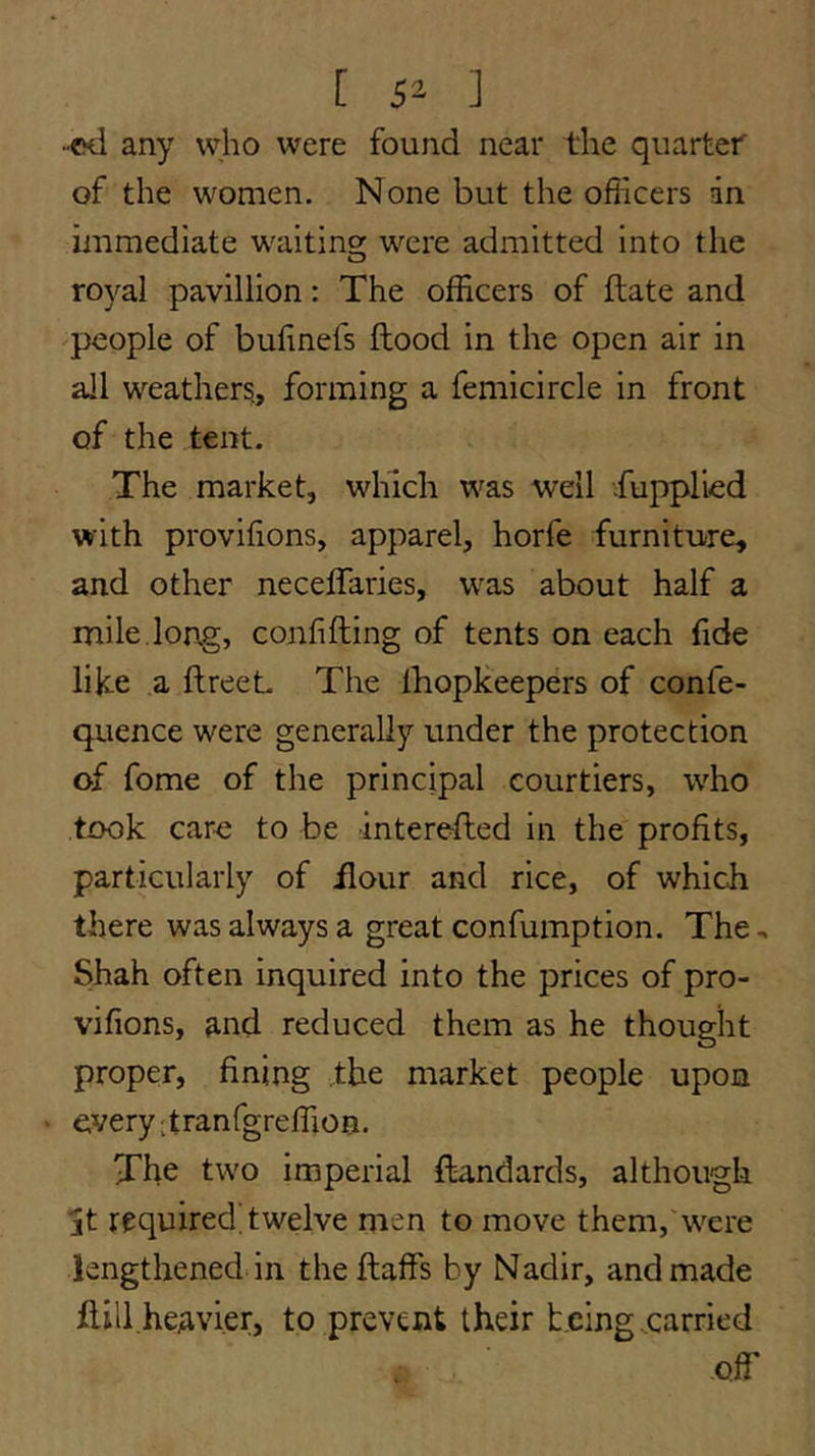 [ 5^ ] •ed any who were found near the quartet of the women. None but the ofiicers an immediate waiting: were admitted into the royal pavillion: The officers of flate and 'people of bufinefs flood in the open air in all weathers., forming a femicircle in front of the tent. The market, which was well Supplied with provifions, apparel, horfe furniture, and other neceffaries, was about half a mile.long, confifling of tents on each fide like a ftreet The fhopkeepers of confe- quence were generally under the protection of fome of the principal courtiers, who took caro to be interefled in the profits, particularly of flour and rice, of which there was always a great confumption. The, Shah often inquired into the prices of pro- vifions, and reduced them as he thought proper, fining the market people upon every itranfgreffion. The two imperial ftandards, although jt required, twelve men to move them, were lengthened in the ftaffs by Nadir, and made flill heavier, to prevent their being .carried offi