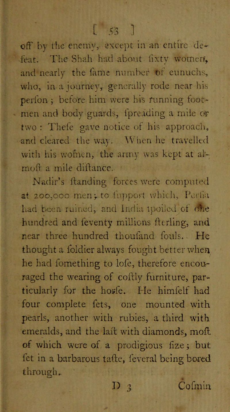 off by tlie enemy, ;>xcept in an entire de- feat. The Shah had aboi.it lixty womerf, and nearly the fame mimbcf of eunuchs, who, in a journey,- generally rode near his perfon ; before him were his running foot- men and body guards, fpreading a mile c/r two : Thefe gave notice of his approach, and cleared the way. When he travelled with his women, the army was kept at al-; moff a mile diflance. Nadir’s ftanding forces were computed at 200.000 men;, to fupport which, Perila had been ruined, and India ipoilcd ot d^ie hundred and feventy millions derling, and near three hundred thoufand fouls. He thought a foldier always fought better when he had fomething to lofe, therefore encou- raged the wearing of collly furniture, par- ticularly for the hoj-fe. He himfelf had four complete fets, one mounted with pearls, another with rubies, a third wdth emeralds, and the lait with diamonds^ mofl of which were of a prodigious fize; but fet in a barbarous tafke, feveral being bored through. 3 Cormla