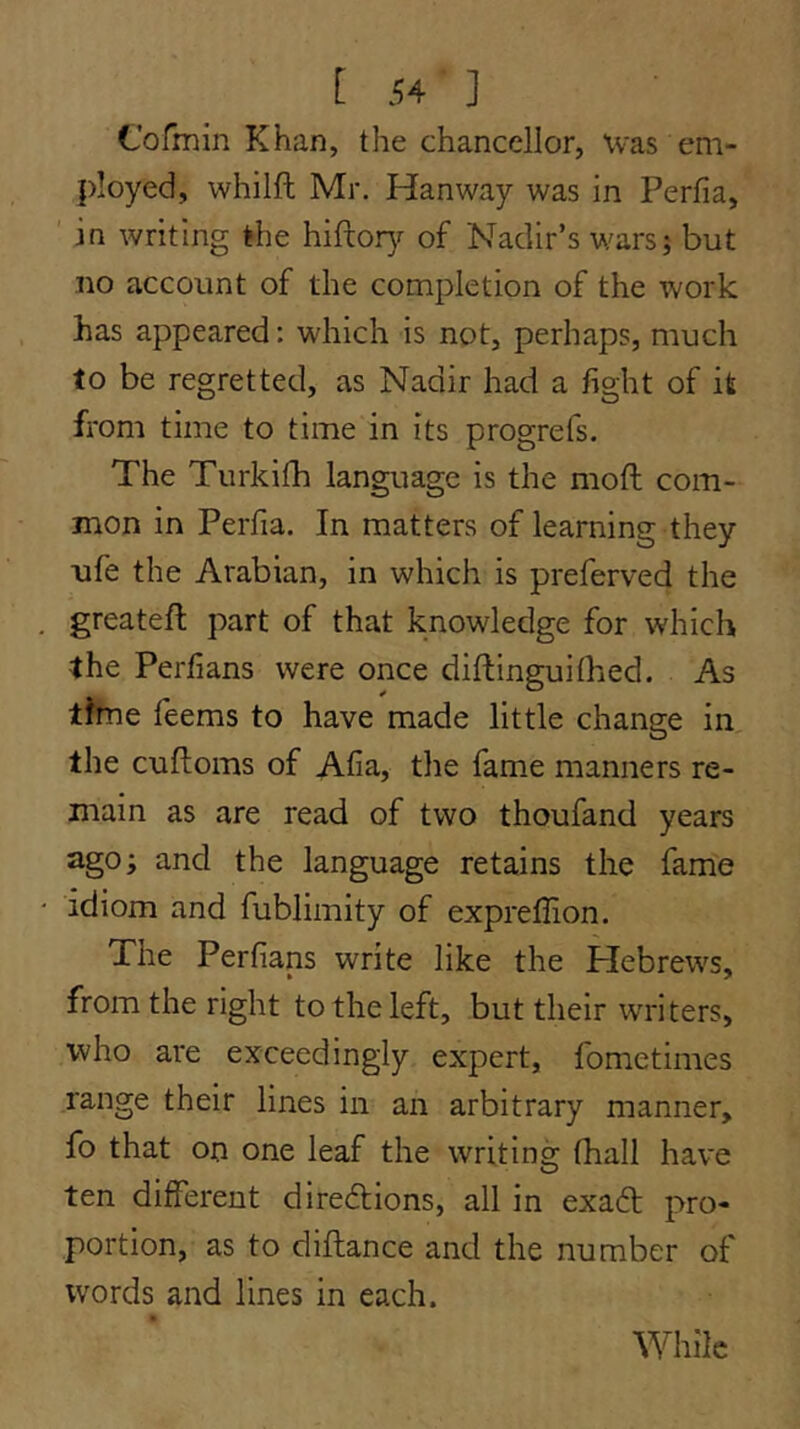 Cofmin Khan, the chancellor, Was em- ployed, whilft Mr. Hanway was in Perfia, ' in writing the hiftor}r of Nadir’s wars; but no account of the completion of the work has appeared: which is not, perhaps, much to be regretted, as Nadir had a fight of it from time to time in its progrefs. The Turkilh language is the moft com- mon In Perfia. In matters of learning they ufe the Arabian, in which is preferved the greatefl part of that knowledge for which the Perfians were once diftinguithed. As time feems to have made little change in the cuftoms of Afia, the fame manners re- main as are read of two thoufand years ago; and the language retains the fame idiom and fublimity of expreffion. The Perfians write like the Plebrews, from the right to the left, but their writers, who are exceedingly expert, fometimes range their lines in an arbitrary manner, fo that on one leaf the writing (hall have ten different diredtions, all in exadt pro- portion, as to diflance and the number of words and lines in each. While