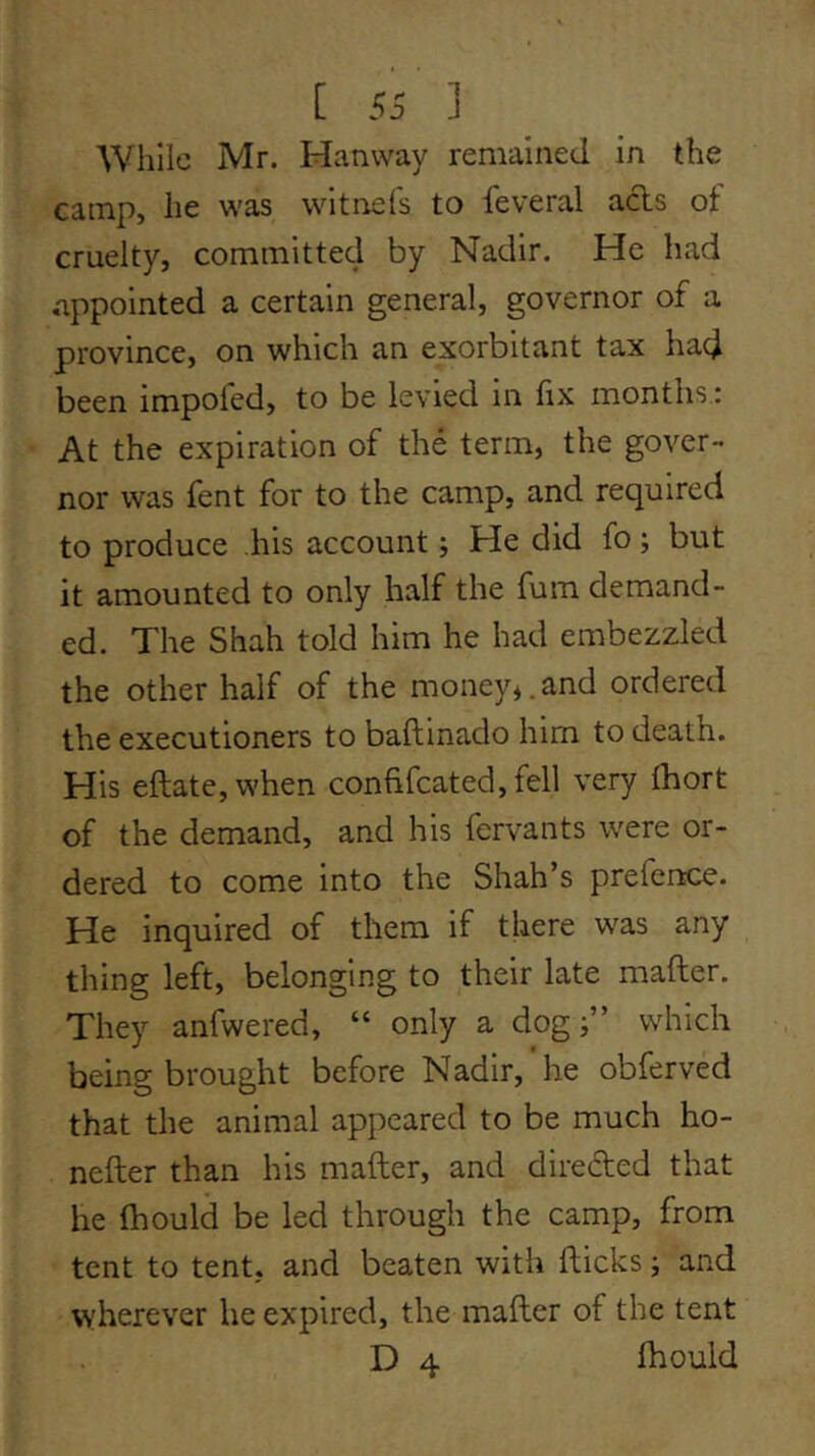 While Mr. Hanway remained in the camp, he was wit nets to feveral acls ot cruelty, committed by Nadir. He had appointed a certain general, governor of a province, on which an exorbitant tax had been impofed, to be levied in fix months : At the expiration of the term, the gover- nor was fent for to the camp, and required to produce his account; He did fo; but it amounted to only half the fum demand- ed. The Shah told him he had embezzled the other half of the money*.and ordered the executioners to baftinado him to death. His eftate,when confifcated,fell very fhort of the demand, and his fervants were or- dered to come into the Shah’s prefence. He inquired of them if there was any thing left, belonging to their late mafter. They anfwered, “ only a dog which being brought before Nadir, he obferved that the animal appeared to be much ho- nefter than his mafter, and direfted that he fhould be led through the camp, from tent to tent, and beaten with fticks j and wherever he expired, the mafter of the tent D 4 fhould