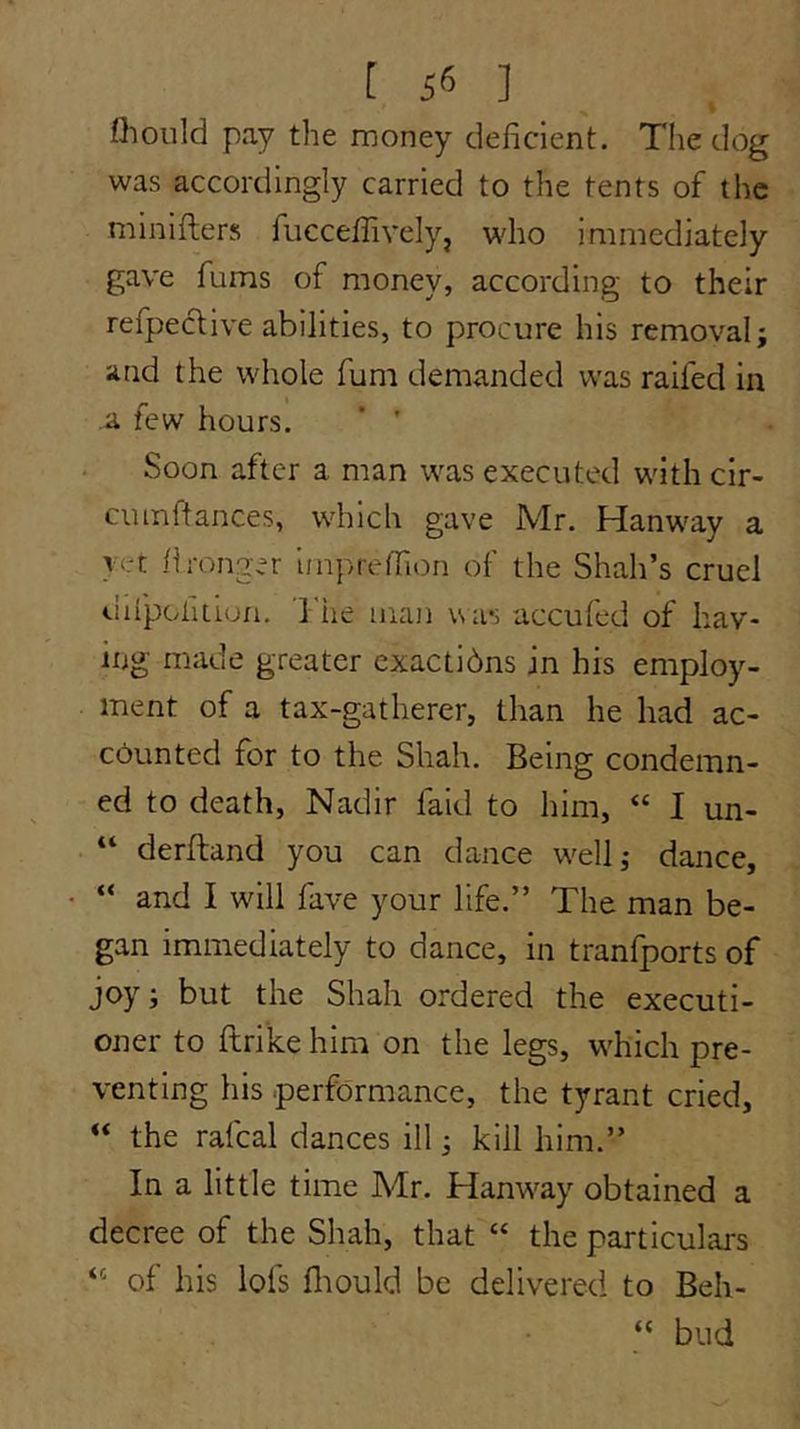 flioiild pay the money deficient. The dog was accordingly carried to the tents of the minifters fuccefiivelyj who immediately gave fums of money, according to their refpeclive abilities, to procure his removal; and the whole fum demanded was raifed in a few hours. ’ ' Soon after a man was executed with cir- cuinftances, which gave Mr. Hanway a } <rt fironger imprefiion of the Shah’s cruel difpoliLLon. 1 lie iiiajj was accufed of hav- ing made greater exactidns in his employ- ment of a tax-gatherer, than he had ac- counted for to the Shah. Being condemn- ed to death, Nadir faid to him, “ I un- “ derftand you can dance well; dance, “ and I will fave your life.” The man be- gan immediately to dance, in tranfports of joy; but the Shah ordered the executi- oner to ftrike him on the legs, which pre- venting his performance, the tyrant cried, “ the rafeal dances ill; kill him.” In a little time Mr. Hanway obtained a decree of the Shah, that “ the particulars ‘‘ of his lofs fiiould be delivered to Beh- “ bud