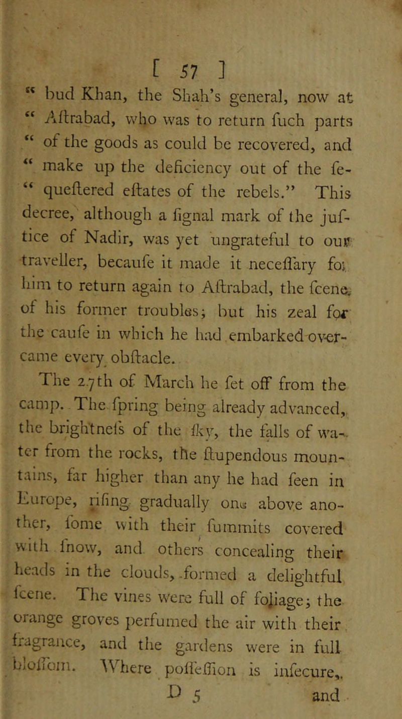 “ bud Khan, the Shah’s general, now at “ Aflrabad, who was to return fuch parts “ of the goods as could be recovered, and “ make up the deficiency out of the fe- “ quellered eftates of the rebels.” This decree, although a fignal mark of the juf- tice of Nadir, was yet ungrateful to oun? traveller, becaufe it made it necefl'ary foj. him to return again to Aftrabad, the fcene, of his former troubles; but his zeal fof the caufe in which he had embarked ov-er- came eveiy obftacle. The z.yth of March he fet off from the camp. The fpring being already advanced, the brightneis of the fky, the falls of wa-. ter from the rocks, the llupendous moun- tains, far higher than any he had feen in Kurope, riling gradually on« above ano- ther, fome with their fummits covered with fnow, and others concealing their, heads in the clouds, .formed a delightful fcene. The vines were full of fo]iage; the orange groves perfumed the air with their fragrance, and the gardens were in full bloiiom. AVhere polieffion is infecure,. 5 and