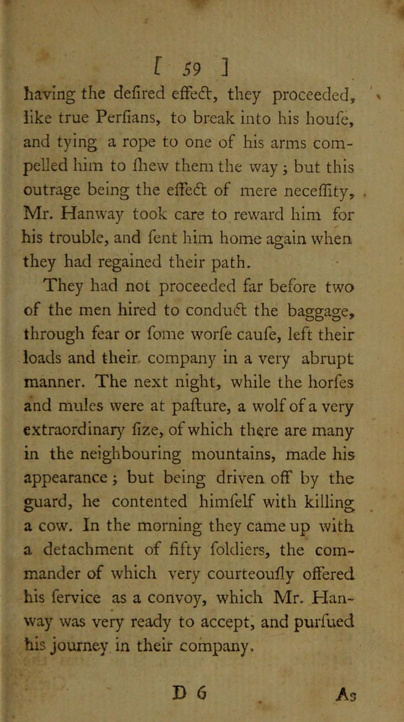 having the defired efFedt, they proceeded, like true Perfians, to break into his houfe, and tying a rope to one of his arms com- pelled him to fliew them the way j but this outrage being the elfecfl of mere neceffity, . Mr. Hanway took care to reward him for his trouble, and fent him home again when they had regained their path. They had not proceeded far before two of the men hired to condudl the baggage, through fear or fome worfe caufe, left their loads and their, company in a very abrupt manner. The next night, while the horfes and mules were at pafture, a wolf of a very extraordinar}'^ fize, of which there are many in the neighbouring mountains, made his appearance j but being driven off by the guard, he contented himfelf with killing a cow. In the morning they came up with a detachment of fifty foldiers, the com- mander of which very courteoufly offered his fervice as a convoy, which Mr. Han- way was very ready to accept, and purfued his journey in their company.