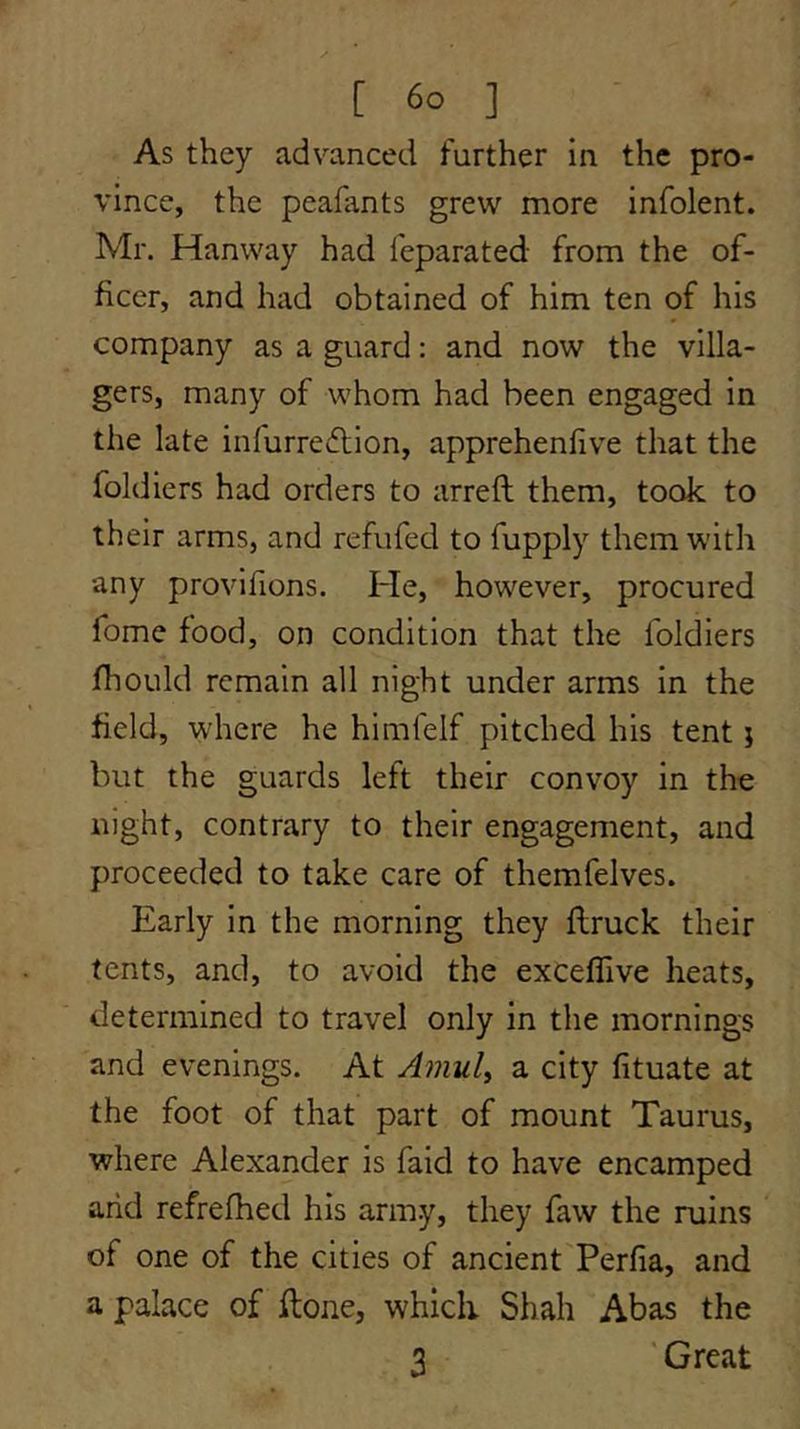 As they advanced further in the pro- vince, the peafants grew more infolent. Mr. Hanway had feparated: from the of- ficer, and had obtained of him ten of his company as a guard: and now the villa- gers, many of whom had been engaged in the late infurredtion, apprehenlive that the foldiers had orders to arreft them, took to their arms, and refufed to fupply them with any provifions. He, however, procured fome food, on condition that the foldiers fhould remain all night under arms in the field, where he himfelf pitched his tent j but the guards left their convoy in the night, contrary to their engagement, and proceeded to take care of themfelves. Early in the morning they flruck their tents, and, to avoid the exceffive heats, determined to travel only in the mornings and evenings. At Amul^ a city fituate at the foot of that part of mount Taurus, where Alexander is faid to have encamped arid refrefhed his army, they faw the ruins of one of the cities of ancient Perfia, and a palace of ftone, which Shah Abas the 3 'Great