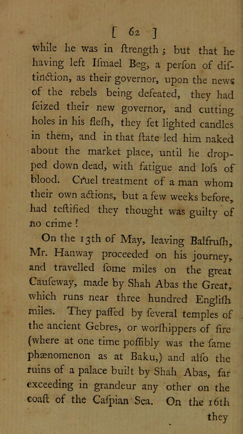 [ ] while he was in ftrength ; but that he having left Ifmael Beg, a perfon of dif- tindtion, as their governor, upon the news of the rebels being defeated, they had feized their new governor, and cutting holes in his flefli, they fet lighted candles in them, and in that ftate led him naked about the market place, until he drop- ped down dead, with fatigue and lofs of blood. Crtael treatment of a man whom their own adtions, but a few weeks before, had teflified they thought was guilty*of no crime I On the 13th of May, leaving Balfrufli, Mr. Hanway proceeded on his journey, and travelled fbme miles on the great Caufeway, made by Shah Abas the Great, which runs near three hundred Englilh miles. They palTed by feveral temples of the ancient Gebres, or worfhippers of fire (where at one time pofiibly was the fame phaenomenon as at Baku,) and alfo the ruins of a palace built by Shah Abas, far exceeding in grandeur any other on the coaft of the Cafpian Sea. On the i6th they