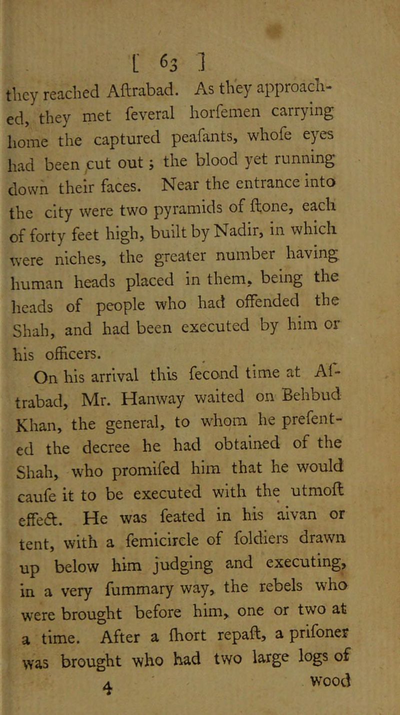 tliey reached Aftrabad. As they approadi- ed, they met feveral horfemen carrying home the captured peafants, whofe eyes had been ;cut out; the blood yet running down their faces. Near the entrance into the city were two pyramids of ftone, each of forty feet high, built by Nadir, in which were niches, the greater number having human heads placed in them, being the heads of people who had offended the Shah, and had been executed by him or his officers. On his arrival this fecond time at Al- trabad, Mr. Hanway waited on Behbud Khan, the general, to whom he prefent- ed the decree he had obtained of the Shah, who promifed him that he would caufe it to be executed with the utmofl effeft. He was feated in his aivan or tent, with a femicircle of foldiers drawn up below him judging and executing, in a very fummary way, the rebels who were brought before him, one or two at a time. After a fhort repaft, a prifoner was brought who had two large logs of A wood