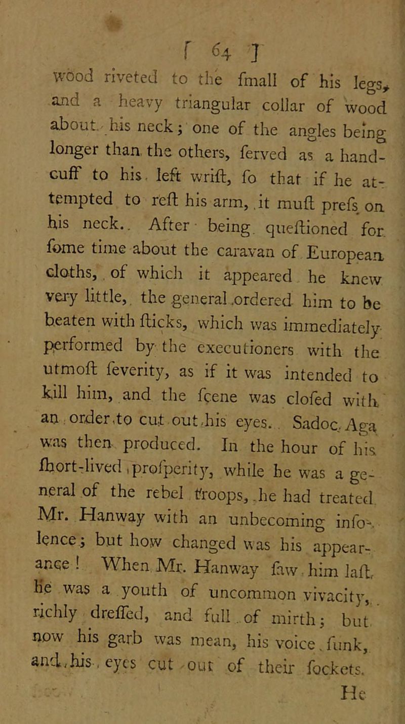 wood riveted to the fmall of his legs^ iind a heavy triangular collar of wood about.'his neck; one of the angles being longer than, the others, ferved a^ a hand- cuff to his. left wrift, fo that if he at- tempted to reft his arm, it muft prefs on his neck.. After being queftioned for, fome time about the caravan of European cloths,, of which it appeared he knew very little, the general .ordered him to be ^ 5 which was immediately performed by the executioners with the utmoft feverity, as if it was intended to kill him, and the ftene was clofed with an order,to cut out.his eyes., Sadoc.Aga was then produced. In the hour of his Ibort-lived tprofperity, while he w-as a ge- neral of the rebel troops, .he had treated Ml. Hanway with an unbecoming info-. ^ed was his appear- ance ! When Mr. Hanway faw. him Jaft, lie: was a youth of uncommon vivacity, richly dreffed, and full. of mirth; but now his garb was mean, his voice . funk, and,his . eyes cut -out of their fockets.’ He