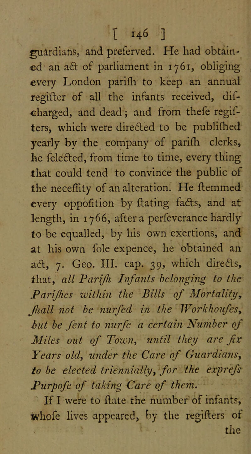 ^ardlans, and preferved. He had obtain- ed an aft of parliament in 1761, obliging every London parifli to keep an annual regifler of all the infants received, dif- charged, and dead; and from thefe regif- ters, which were direfted to be publiflied yearly by the company of parifh clerks, he felefted, from time to time, every thing that could tend to convince the public of the neceffity of an alteration. He Hemmed every oppofition by Hating fafts, and at length, in 1766, after a perfeverance hardly to be equalled, by his own exertions, and at his own foie expence, he obtained an aft, 7. Geo. III. cap. 39, which direfts, that, all Parijli Infants belonging to the Parijhes within the Bills of Mortality, Jhall not be nurfed in the Workhoufes, but be fent to nurfe a certain Number of Miles out of Towiiy until they are fix Years old, under the Care of Guardians, to be elected triennially, for the exprefs Purpofe of taking Care of them. If I were to Hate the number of infants, whofe lives appeared, by the regiHers of