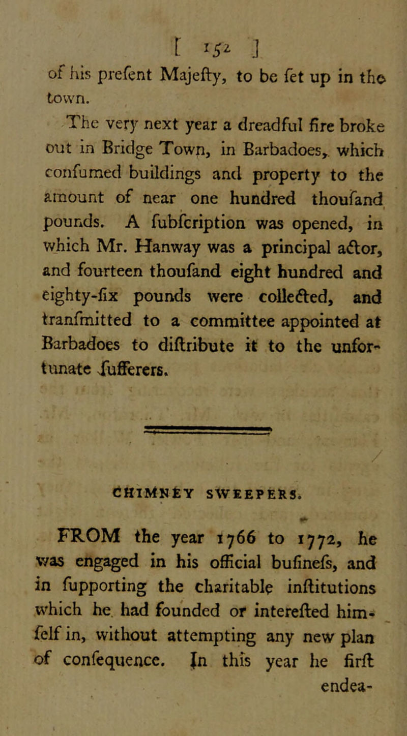 I >5^ ] of his prefent Majefty, to be fet up in the town. The very next year a dreadful fire broke out in Bridge Town, in Barbadoes,. which confumed buildings and property to the amount of near one hundred thoufand , t pounds. A fubfcription was opened, in which Mr. Hanway was a principal aftor, and fourteen thoufand eight hundred and eighty-lix pounds were coUeded, and tranfmitted to a committee appointed at Barbadoes to diftribute it to the unfor- tunate Xufferers. / ^ tHiMKtY SWEEPERS. FROM the year 1766 to 1772, he v/as engaged in his official bufinefs, and in fupporting the charitable inftitutions which he had founded or interefted him* felf in, without attempting any new plan of confequencc. Jn this year he firft endea-