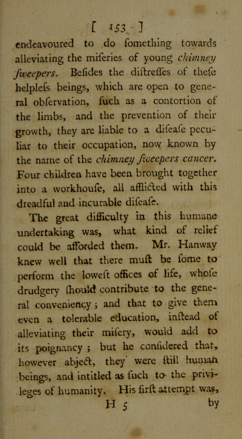 [ 'Si-1 endeavoured to .do fomething towards alleviating the miferies of young chimney '/weepers. Betides the diftrefles of thefe helplefs beings, which are open to gene- ral obfervation, fuch as a contortion of the limbs, and the prevention of their growth, they are liable to a difeafe pecu- liar to their occupation, now known by the name of the chimney /weepers cancer. Four children have been brought together into a workhoufe, all afflided with this dreadful and incurable difeafe. The great difficulty in this humane undertaking was, what kind of relief could be afforded them. Mr. Hanway knew well that there muft be fome to l^erform the loweft offices of life, whofe drudgery Ihould contribute to the gene- ral conveniency; and that to give them even a tolerable education, inftead of alleviating their mifery, would add to its poignancy ; but he confidered that, however abjed, they were ftiil humah beings, and intitled as fuch to the privi- leges of humanity. His firft attempt was, H 5 by