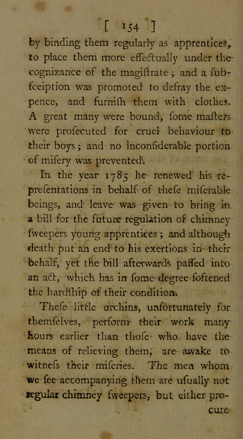 [ 154'] by binding them regularly as apprenticed^ to place them more effedlually under the- eognizance of the magiftrateand a fub- fceiption was promoted to defray the e3&- pence, and furnifli them with clothes, A great many were bound', fome mafters were profecuted for cruel- behaviour to their boys; and no inconhderable portion of mifery was prevented'. In the year 1785 he rCTiewed his re« prefentations in belialf of t-hefe miferable beings, and- leave was given to bring in a bill for the future regulation of chimney fweepers young apprentices ; and although death put an end'to his exei-tions in their behalf, yet the bill aftei*wards paffed into an adt, which has in fbme-degree foftened the harddiip of their condition Thefe little urchins, unfortunately for themfelves, perform- their work many hours earlier than thofe* who, have the means of relieving them,' are- awake to witnefs their miferies. The. men whom we fee-accompanying them are ufually not legulai chimney fweepers, but either- pro- cure