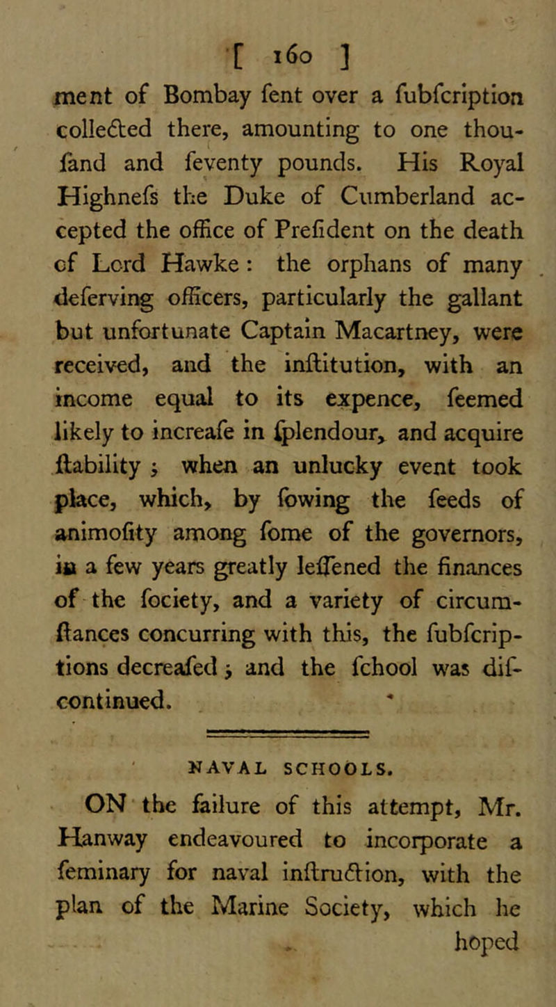 [ ] ment of Bombay fent over a fubfcrlption colledted there, amounting to one thou- fand and feyenty pounds. His Royal Highnefs the Duke of Cumberland ac- cepted the office of Prefident on the death cf Lord Hawke: the orphans of many deferving officers, particularly the gallant but unfortunate Captain Macartney, were received, and the inflitution, with an income equal to its expence, feemed likely to increafe in ^lendour, and acquire liability j when an unlucky event took place, which, by (owing the feeds of animofity among fome of the governors, ifi a few years greatly leffened the finances of the fociety, and a variety of circum- llances concurring with this, the fubfcrip- tions decreafed j and the fchool was dif- continued. NAVAL SCHOOLS. ON the failure of this attempt, Mr. Hanway endeavoured to incorporate a feminary for naval inflruftion, with the plan of the Marine Society, which he hoped