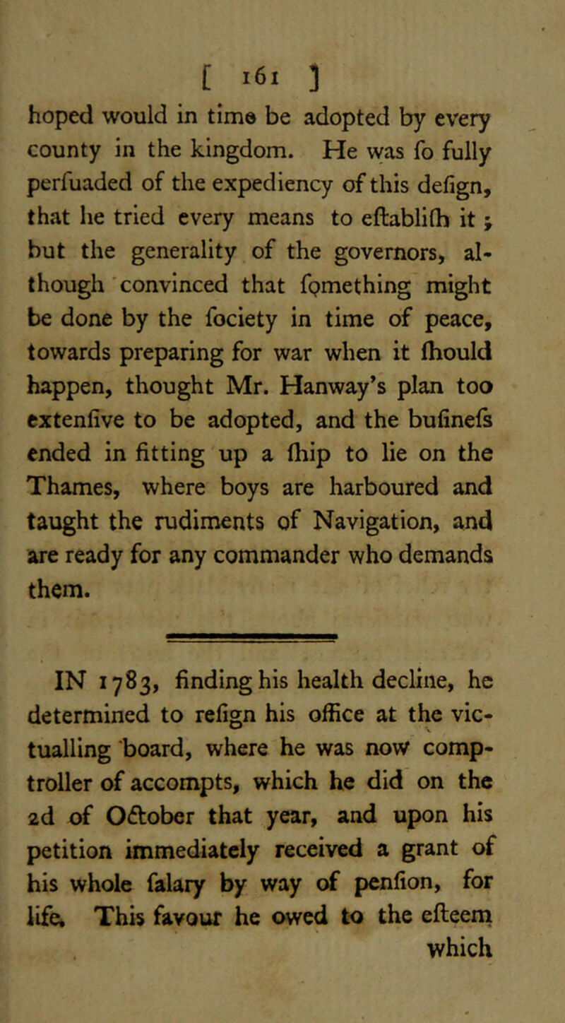 [ ] hoped would in time be adopted by every county in the kingdom. He was fo fully perfuaded of the expediency of this defign, that he tried every means to eftablilh it ; but the generality of the governors, al- though 'convinced that fpmething might be done by the fociety in time of peace, towards preparing for war when it fhould happen, thought Mr. Hanway’s plan too extenfive to be adopted, and the bufinefs ended in fitting up a fhip to lie on the Thames, where boys are harboured and taught the rudiments of Navigation, and are ready for any commander who demands them. IN 1783, finding his health decline, he determined to refign his office at the vic- tualling board, where he was now comp- troller of accompts, which he did on the 2d of Oftober that year, and upon his petition immediately received a grant of his whole falary by way of pcnfion, for life. This favour he owed to the efteena which