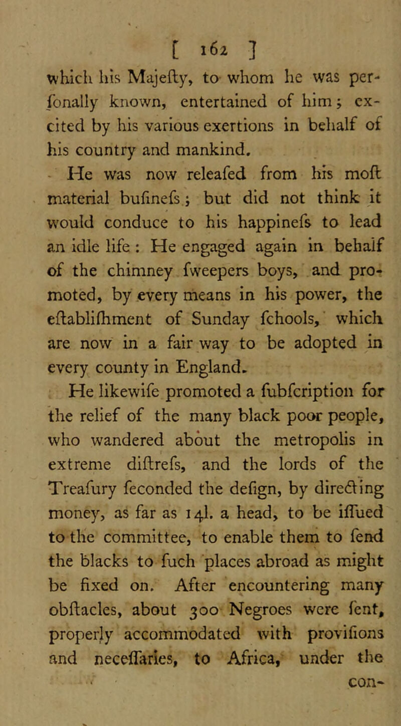 [ ] u^hich his Majefty, to- whom he was per- fonally known, entertained of him j ex- cited by his various exertions in behalf of his country and mankind, - He was now releafed from his moft material bufinefs j but did not think it would conduce to his happinefs to lead an idle life : He engaged again in behalf of the chimney fweepers boys, and pro- moted, by every means in his power, the eflablifliment of Sunday fchools, which are now in a fair way to be adopted in every county in England. He likewife promoted a fubfeription for the relief of the many black poor people, who wandered about the metropolis in extreme diftrefs, and the lords of the Treafury feconded the defign, by direding money, as far as 14I. a head, to be ilTued to the committee, to enable them to lend the blacks to fuch places abroad as might be fixed on. After encountering many obftacles, about 300- Negroes were lent, properly accommodated with provilions and neceflaries, to Africa, under the