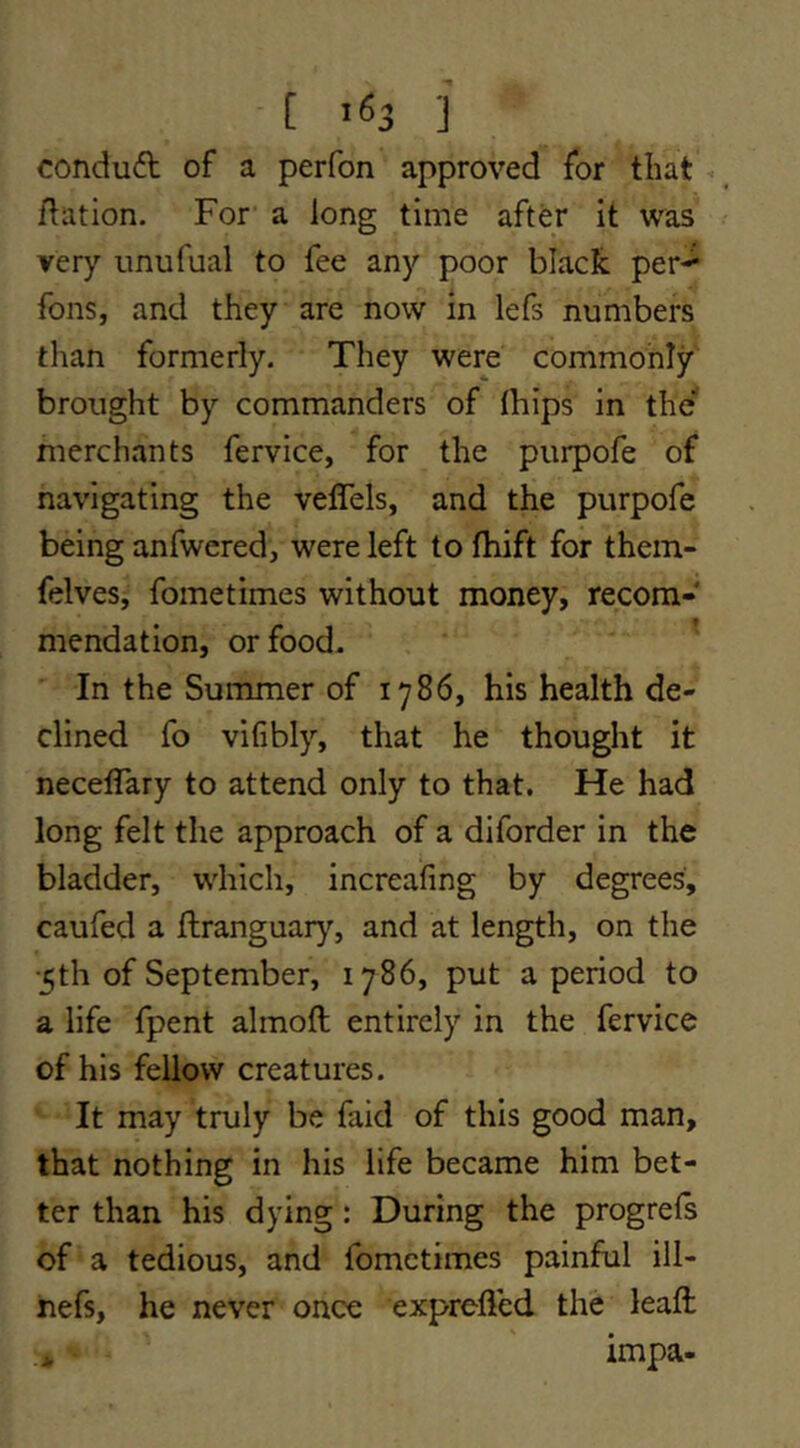 condu6l of a perfon approved for that dation. For a long time after it was very unufual to fee any poor black per-^ fons, and they are now in lefs numbers than formerly. They were commonly brought by commanders of Ihips in the merchants fervice, for the purpofe of navigating the veffels, and the purpofe being anfwered, were left to fhift for them- felves, fometimes without money, recom- mendation, or food- In the Summer of 1786, his health de- clined fo vifibly, that he thought it necelTary to attend only to that. He had long felt the approach of a diforder in the bladder, which, increafing by degrees, caufed a flranguar}’’, and at length, on the ■5th of September, 1786, put a period to a life fpent almoft entirely in the fervice of his fellow creatures. It may truly be faid of this good man, that nothing in his life became him bet- ter than his dying: During the progrels of a tedious, and fometimes painful ill- nefs, he never once exprelfed the lead: impa-