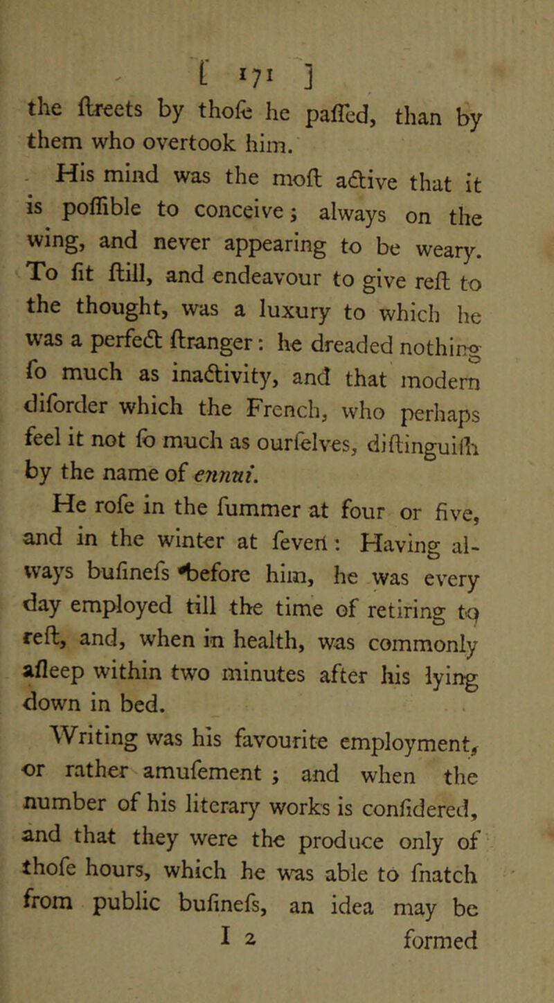 the ftreets by thofc he paffcd, than by them who overtook him. - His mind was the moft adive that it is poflible to conceive; always on the wing, and never appearing to be wear}^ To fit ftill, and endeavour to give reft to the thought, was a luxury to which he was a perfed; ftranger: he dreaded nothing fo much as inadivity, and that modem diforder which the French, who perhaps feel it not fo much as ourfelves, djftinguifo by the name of ennui. He rofe in the fummer at four or five, and in the winter at fevert: Having al- ivays bufinefs 'before him, he was every day employed till the time of retiring t'Q reft, and, when in health, was commonly afleep within two minutes after his lying down in bed. Writing was his favourite employment, or rather amufement ; and when the number of his literary works is confidered, and that they were the produce only of thofe hours, which he was able to fnatch from public bufinefs, an idea may be I 2 formed