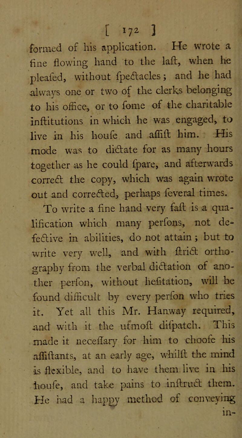 formed of his application. He wrote a fine flowing hand to the laft, when he pleafed, without fpedlacles; and he had always one or two of the clerks belonging to his office, or to fome of the charitable inftitutions in which he was engaged, to live in his houfe and affift him. His mode was to didate for as many hours together as he could fpare, and afterwards corred the copy, which was again wrote out and correded, perhaps feveral times. To write a fine hand very fail is a qua- lification which many perfons, not de- fedive in abilities, do not attain; but to write very well, and with ftrid ortho- graphy from the verbal didation of ano- ther perfon, without hefitation, wUl be found difficult by every perfon who tries it. Yet all this Mr. Hanway required, and with it the ufmofi: difpatch. This made it necefiary for him to choofe Iris affiftants, at an early age, whilft the mind is flexible, and to have them live in liis houfe, and take pains to inftrud them. He had a happy method of conveying in-