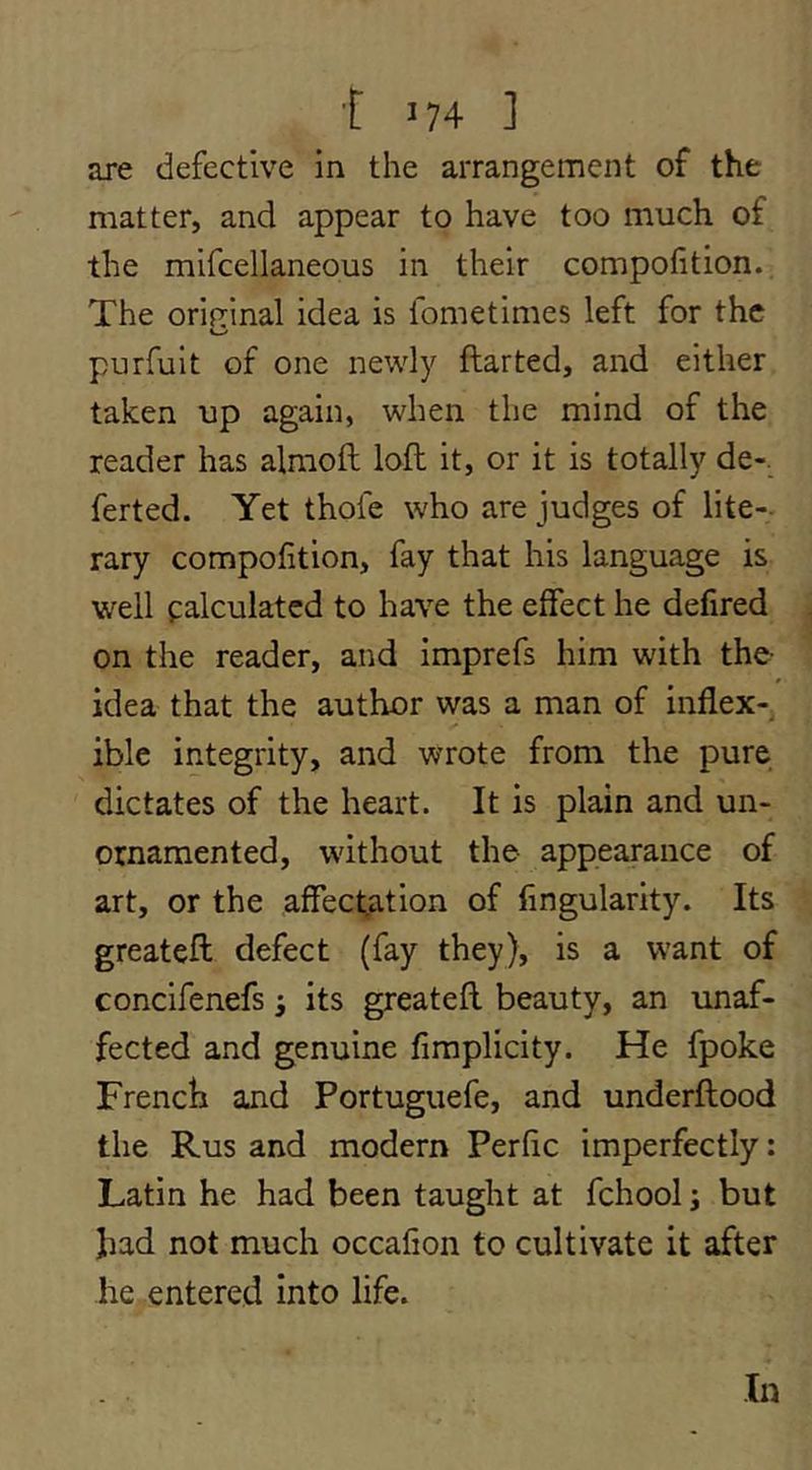 are defective in the arrangement of the matter, and appear to have too much of the mifcellaneous in their compofition. The orifrinal idea is fometimes left for the purfult of one newly ftarted, and either taken up again, when the mind of the reader has almoft loft it, or it is totally de-. ferted. Yet thofe who are judges of lite-- rary compofition, fay that his language is well palculatcd to have the effect he defired on the reader, and imprefs him with the- idea that the author was a man of inflex- /» ible integrity, and wrote from the pure dictates of the heart. It is plain and un- ornamented, without the appearance of art, or the affectation of Angularity. Its greateft defect (fay they), is a want of concifenefs its greateft beauty, an unaf- fected and genuine fimplicity. He fpoke French and Portuguefe, and underftood the Rus and modern Perfle imperfectly: Latin he had been taught at fchool; but had not much occafion to cultivate it after he entered into life. In