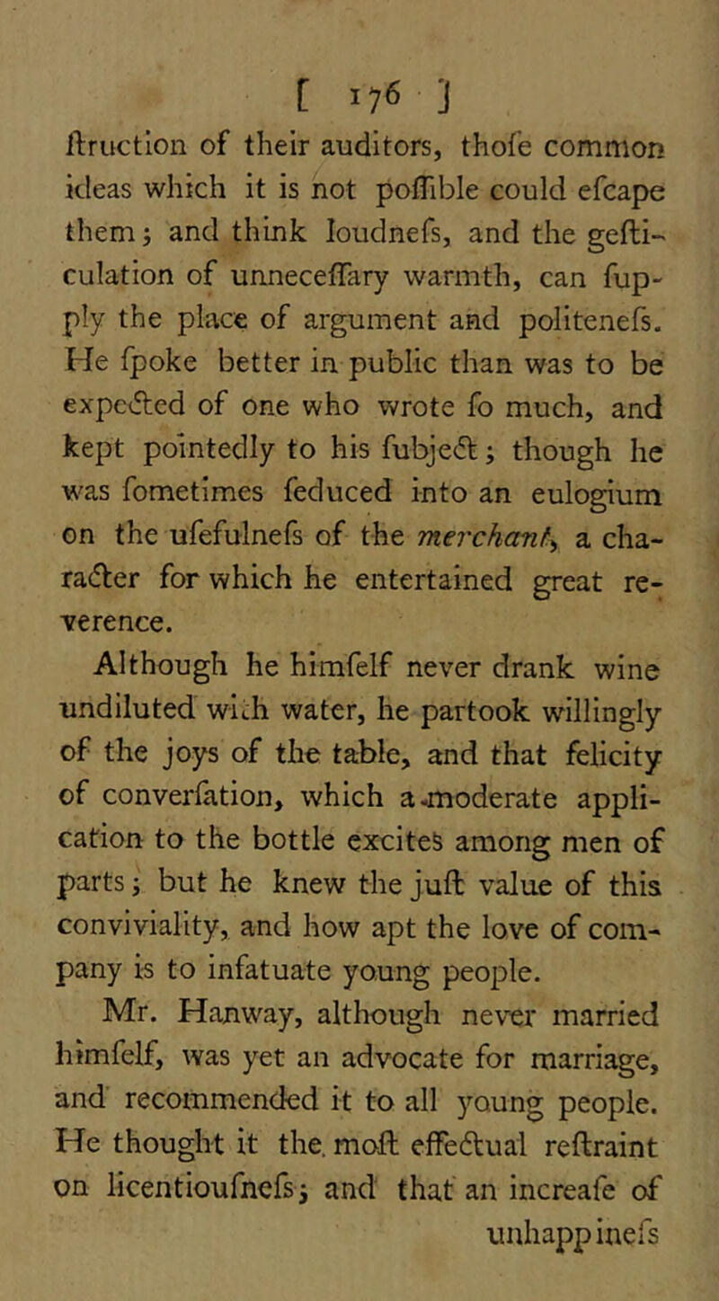 [ lyS ] ftruction of their auditors, thofe common ideas which it is not potTible could efcape them} and think loudnefs, and the gefli- culation of unnecetTary warmth, can fup- ply the place of argument and politenefs. He fpoke better in public than was to be expcAcd of one who wrote fo much, and kept pointedly to his fubje(51:; though he was fometimes feduced into an eulogium on the ufefulnefs of the merchant^ a cha- racffer for which he entertained great re- ference. Although he himfelf never drank wine undiluted with water, he partook willingly of the joys of the table, and that felicity of converfation, which a-moderate appli- cation to the bottle excites among men of parts; but he knew the juft value of this conviviality, and how apt the love of com- pany is to infatuate young people. Mr. Hanway, although never married himfelf, was yet an advocate for marriage, and recommended it to all young people. He thought it the. moft effectual reftraint on licentioufnefs j and that an increafe of uuhappinefs