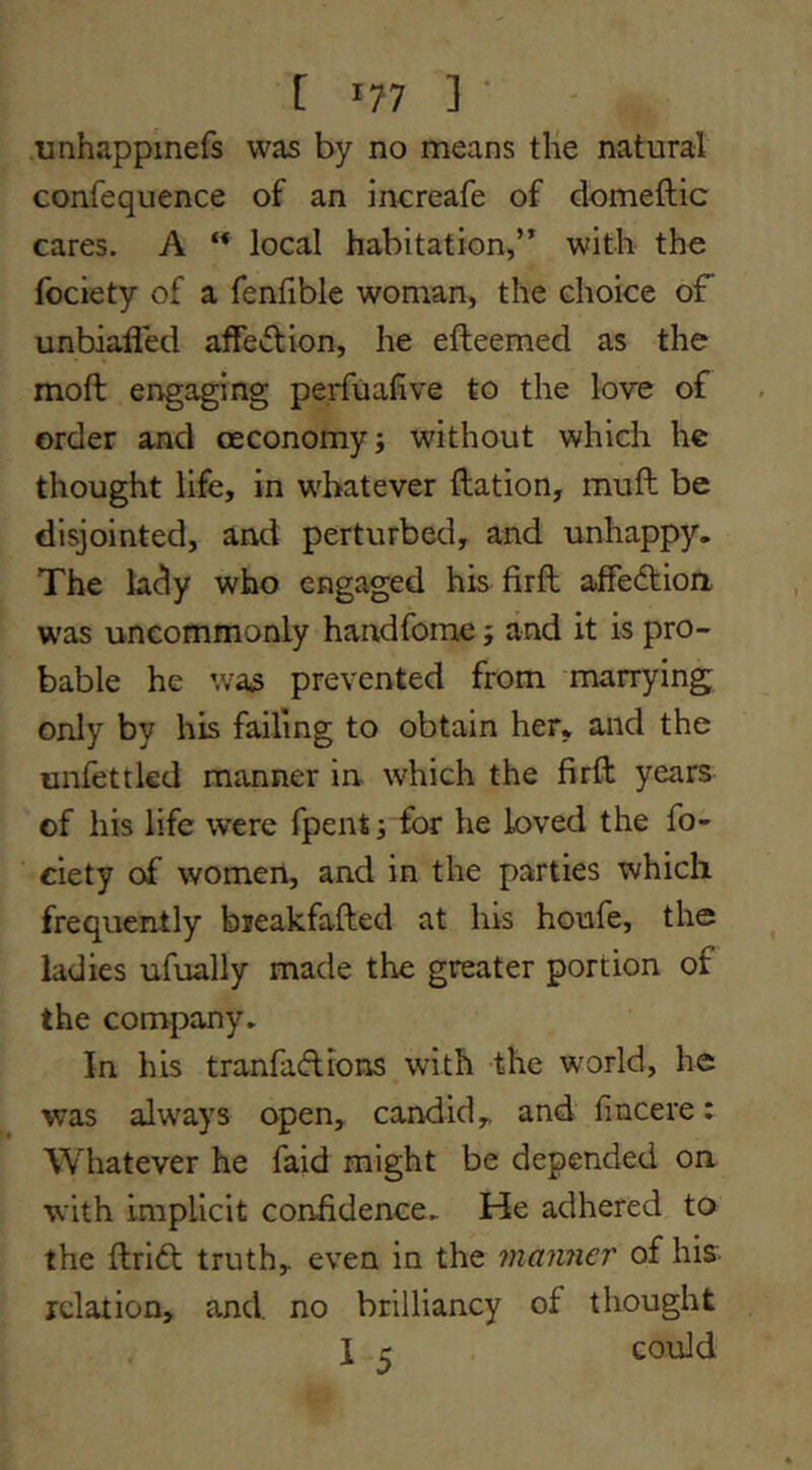 .unhappinefs was by no means tlie natural confequence of an increafe of domeftic cares. A ** local habitation,’^ with the fbciety of a fenfible woman, the choice of unbiafled affection, he efteemed as the moft engaging perfuafive to the love of order and oeconomy; without which he thought life, in whatever ftation, mull be disjointed, arid perturbed, and unhappy. The lady who engaged his firft affedion was uncommonly handfome; and it is pro- bable he wa(3 prevented from marrying only by his failing to obtain her, and the onfettkd manner in which the firft years of his life were fpent; for he loved the fo- ciety of women, and in the parties which frequently bieakfafted at his houfe, the ladies ufually made the greater portion of the company. In his tranfadions with the world, he was always open, candid, and fincere: Whatever he faid might be depended on with Implicit confidence. He adhered to the ftrid truth, even in the manner of his- relation, and no brilliancy of thought I ^ could